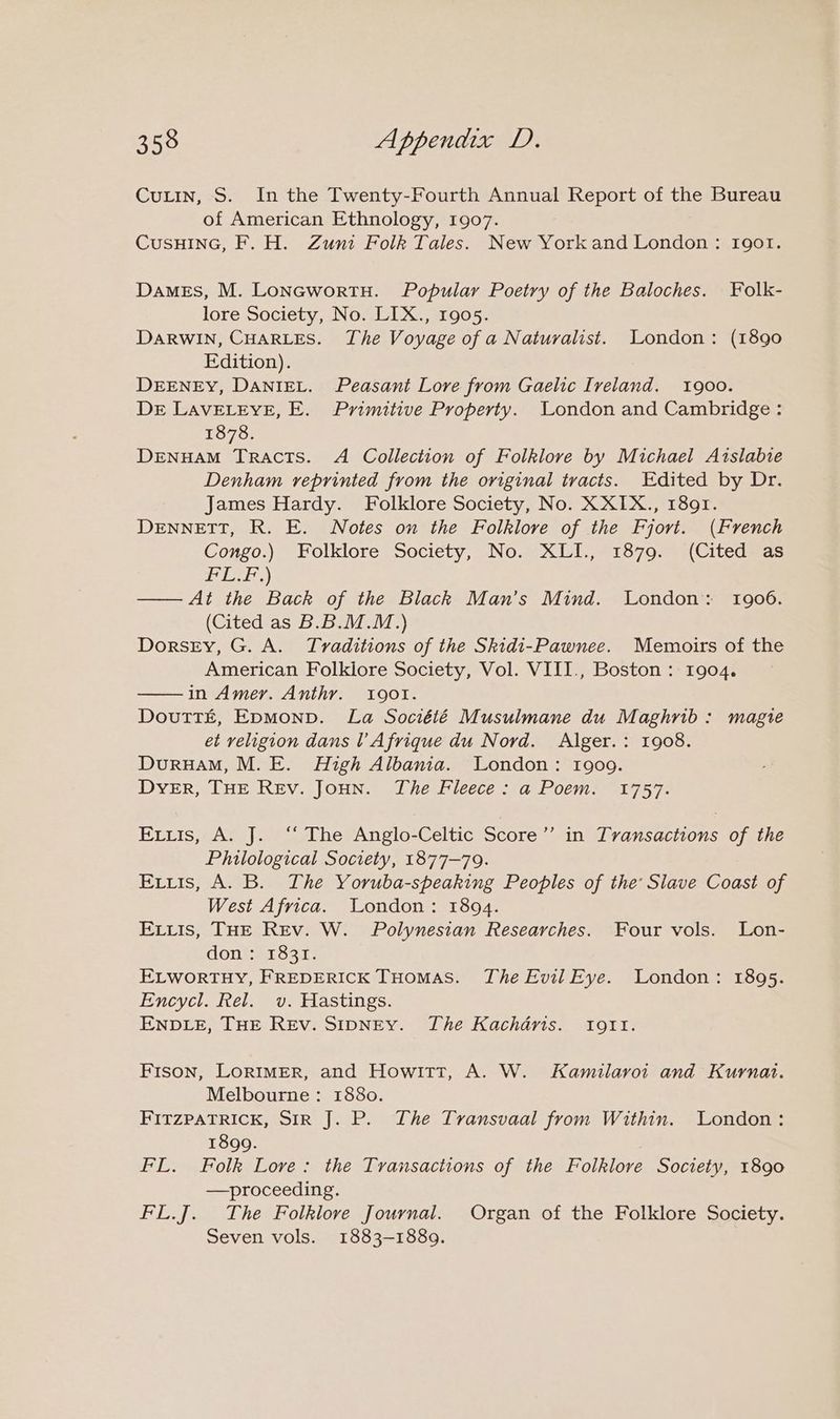 Cutin, S. In the Twenty-Fourth Annual Report of the Bureau of American Ethnology, 1907. CusHING, F. H. Zuni Folk Tales. New Yorkand London: Igot. Dames, M. LonacwortH. Popular Poetry of the Baloches. Folk- lore Society, No. LIX., 1905. DaRWIN, CHARLES. The Voyage of a Naturalist. London: (1890 Edition). DEENEY, DANIEL. Peasant Lore from Gaelic Iveland. 1900. DE LAVELEYE, E. Primitive Property. London and Cambridge : 1878. DENHAM Tracts. A Collection of Folklore by Michael Aislabie Denham reprinted from the original tracts. Edited by Dr. James Hardy. Folklore Society, No. XXIX., 1891. DENNETT, R. E. Notes on the Folklore of the Fjori. (French Congo.) Folklore Society, No. XLI., 1879. (Cited as 150 ed OPS —— At the Back of the Black Man’s Mind. London: 1906. (Cited as B.B.M.M.) DorsEy, G. A. Tvaditions of the Skidi-Pawnee. Memoirs of the American Folklore Society, Vol. VIII., Boston : 1904. in Amer. Anthyr. Igot. Doutt£z, Epmonp. La Société Musulmane du Maghrib: magie et religion dans l Afrique du Nord. Alger.: 1908. DuruHAM, M. E. High Albania. London: 1909. DYER, THE REv. JoHN. The Fleece: a Poem. 1757. Exrtis, A. J. ‘‘ The Anglo-Celtic Score’’ in Tvansactions of the Philological Society, 1877-79. Exits, A. B. The Yoruba-speaking Peoples of the Slave Coast of West Africa. London: 1894. Eis, THE Rev. W. Polynesian Researches. Four vols. Lon- doneas 83a; ELWORTHY, FREDERICK THomas. The Evil Eye. London: 1895. Encycl. Rel. v. Hastings. ENDLE, THE REv. SIDNEY. The Kachdris. Iogtt. Fison, Lorimer, and Howitt, A. W. Kamilavoi and Kuyrnat. Melbourne: 1880. FITZPATRICK, SIR J. P. The Transvaal from Within. London: 1899. FL. Folk Lore: the Transactions of the Folklore Society, 1890 —proceeding. FL.J. The Folklore Journal. Organ of the Folklore Society. Seven vols. 1883-1889.