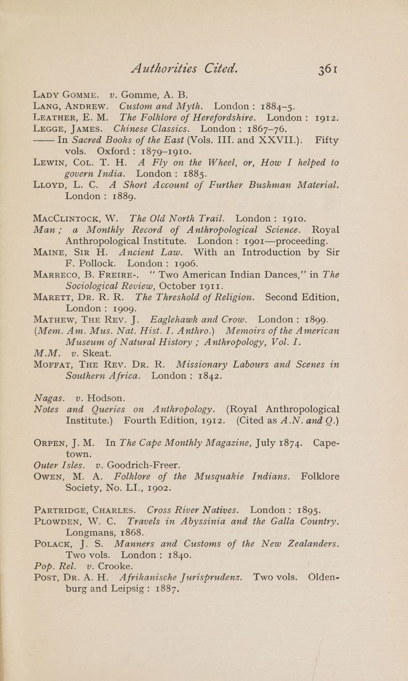 LADY GOMME. v. Gomme, A. B. LANG, ANDREW. Custom and Myth. London: 1884-5. LEATHER, E. M. The Folklore of Herefordshire. London: 1912. LEGGE, JAMES. Chinese Classics. London: 1867-76. —— In Sacred Books of the East (Vols. III. and XXVII.)._ Fifty vols. Oxford: 1879-1910. Lewin, Cot. T. H. A Fly on the Wheel, or, How I helped to govern India. London: 1885. Lioyp, L. C. A Short Account of Further Bushman Material. London: 1889. MacCuintock, W. The Old North Trail. London: rgto. Man; a Monthly Record of Anthropological Science. Royal Anthropological Institute. London: 1901—proceeding. MAINE, SIR H. Ancient Law. With an Introduction by Sir F. Pollock. London: 1906. Marreco, B. FREIRE-. ‘‘ Two American Indian Dances,”’ in The Sociological Review, October 1911. MaretTT, Dr. R. R. The Threshold of Religion. Second Edition, London : 1909. MaTHEW, THE REv. J. Eaglehawk and Crow. London: 1899. (Mem. Am. Mus. Nat. Hist. I. Anthro.) Memoirs of the American Museum of Natural History ; Anthropology, Vol. I. M.M. v. Skeat. Morrat, THE Rev. Dr. R. Missionary Labours and Scenes in Southern Africa. London: 1842. Nagas. v. Hodson. Notes and Queries on Anthropology. (Royal Anthropological Institute.) Fourth Edition, 1912. (Cited as A.N. and Q.) OrpPEN, J. M. In The Cape Monthly Magazine, July 1874. Cape- town. Outer Isles. v. Goodrich-Freer. OweEN, M. A. Folklore of the Musquakie Indians. Folklore Society, No. LI., 1902. PARTRIDGE, CHARLES. Cross River Natives. London: 1895. PLOWDEN, W. C. Travels in Abyssinia and the Galla Country. Longmans, 1868. PoracKk, J. S. Manners and Customs of the New Zealanders. Two vols. London: 1840. Pop. Rel. v. Crooke. Post, Dr. A.H. Afrikanische Jurisprudenz. Twovols. Olden- burg and Leipsig: 1887.