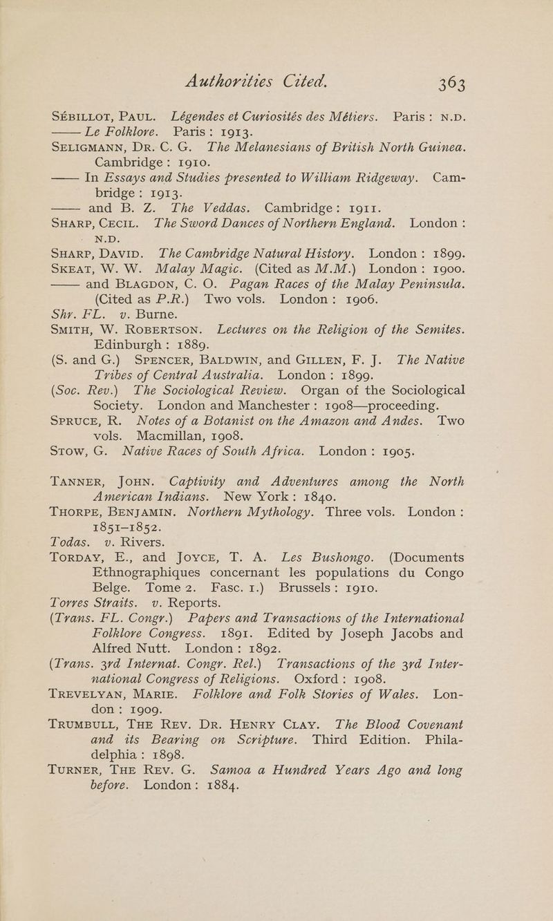 SEBILLOT, PauL. Légendes et Curiosités des Métiers. Paris: N.D. Le Folklore. Paris: 1913. SELIGMANN, Dr. C. G. The Melanesians of British North Guinea. Cambridge: Igio. — In Essays and Studies presented to William Ridgeway. Cam- bridge ; 1913. and .-Z. Ihe Veddas: Cambridge: r1o1r. SHARP, CECIL. The Sword Dances of Northern England. London: - N.D. SHARP, Davip. The Cambridge Natural History. London: 1899. SKEAT, W. W. Malay Magic. (Cited as M.M.) London: 1900. and BraGpon, C. O. Pagan Races of the Malay Peninsula. (Cited as P.R.) Two vols. London: 1906. Shr. FL. v. Burne. SMITH, W. ROBERTSON. Lectures on the Religion of the Semites. Edinburgh: 1889. (S. and G.) SPENCER, BALDWIN, and GILLEN, F. J. The Native Tribes of Central Austvaha. London: 1899. (Soc. Rev.) The Sociological Review. Organ of the Sociological Society. London and Manchester : 1908—proceeding. SPRUCE, R. Notes of a Botanist on the Amazon and Andes. Two vols. Macmillan, 1908. Stow, G. Native Races of South Africa. London: 1905. TANNER, JOHN. Captivity and Adventures among the North American Indians. New York: 1840. THORPE, BENJAMIN. Northern Mythology. Three vols. London: 1851-1852. Todas. v. Rivers. LORDAY, E., and Jovce, I. A. Les Bushongo. (Documents Ethnographiques concernant les populations du Congo Belge. Tome2. Fasc. 1.) Brussels: roro. Torres Straits. v. Reports. (ITvans. FL. Congr.) Papers and Transactions of the International Folklore Congress. 1891. Edited by Joseph Jacobs and Alfred Nutt. London: 1892. (ITvans. 3rd Internat. Congr. Rel.) Transactions of the 3vd Inter- national Congress of Religions. Oxford: 1908. TREVELYAN, Mariz. Folklore and Folk Stories of Wales. Lon- don : 1909. TRUMBULL, THE REv. Dr. HENRY CLay. The Blood Covenant and its Bearing on Scripture. Third Edition. Phila- delphia : 1898. TuRNER, THE REv. G. Samoa a Hundred Years Ago and long before. London: 1884.