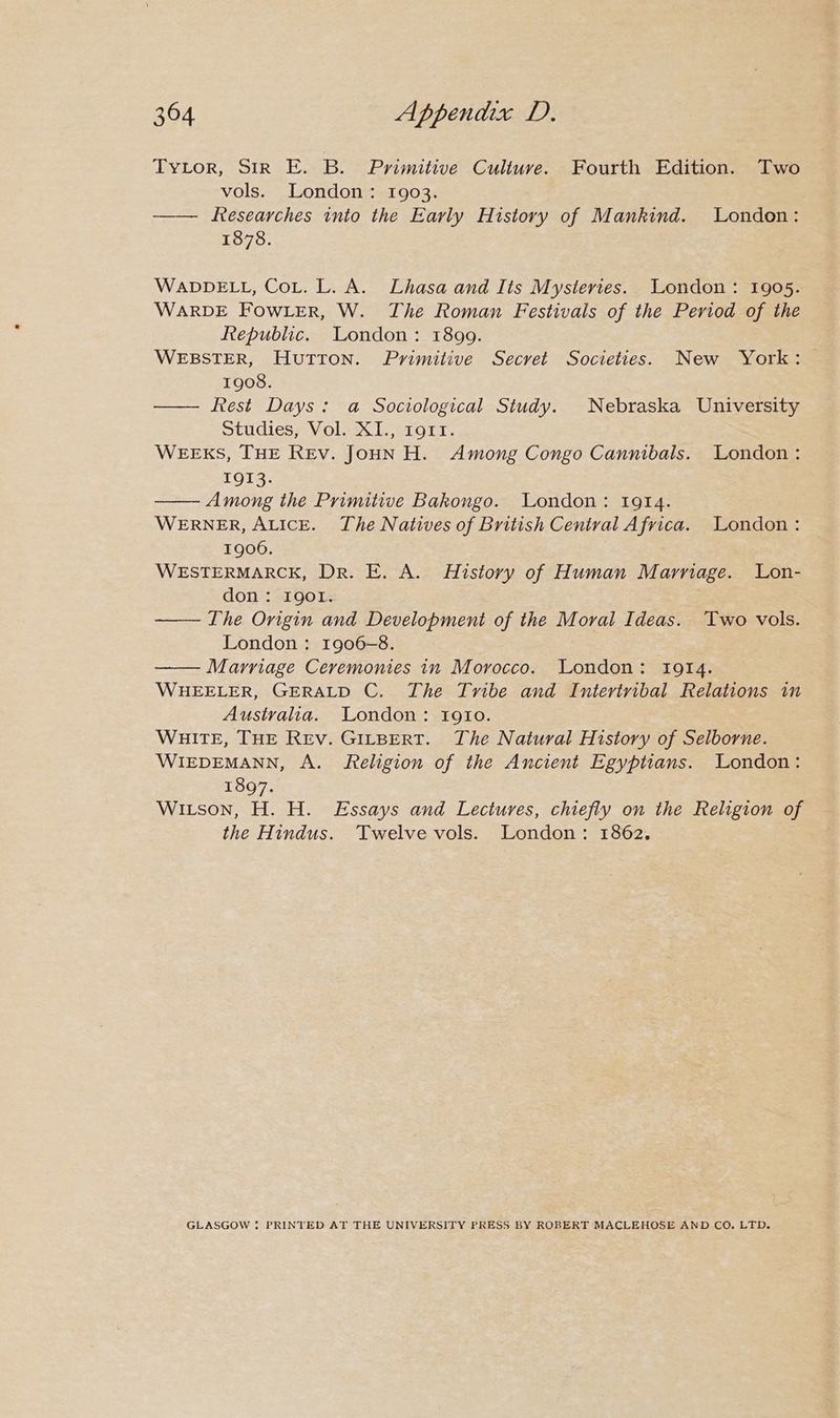 TytLor, Sir E. B. Primitive Culture. Fourth Edition. Two vols. London: 1903. —— fesearches into the Early History of Mankind. London: 1878. WADDELL, Cot. L. A. Lhasa and Iis Mysteries. London: 1905. WARDE FOWLER, W. The Roman Festivals of the Period of the Republic. London: 1899. WEBSTER, Hutton. Primitive Secret Societies. New York: 1908. — Rest Days: a Sociological Study. Nebraska University Studies, Vol. XI., 191rt. WEEKS, THE REv. JoHN H. Among Congo Cannibals. London: 1913. Among the Primitive Bakongo. London: 1914. WERNER, ALICE. The Natives of British Central Afvica. London : 1906. WESTERMARCK, Dr. E. A. History of Human Marriage. Lon- don: Igol. —— The Origin and Development of the Moral Ideas. Two vols. London: 1906-8. —— Marriage Ceremonies in Morocco. London: 1914. WHEELER, GERALD C. The Tribe and Intertrvibal Relations in Australia. London: 1910. Waite, THE Rev. GILBERT. The Natural History of Selborne. WIEDEMANN, A. Religion of the Ancient Egyptians. London: 1897. Witson, H. H. Essays and Lectures, chiefly on the Religion of the Hindus. Twelve vols. London: 1862. GLASGOW * PRINTED AT THE UNIVERSITY PRESS BY ROBERT MACLEHOSE AND CO. LTD.