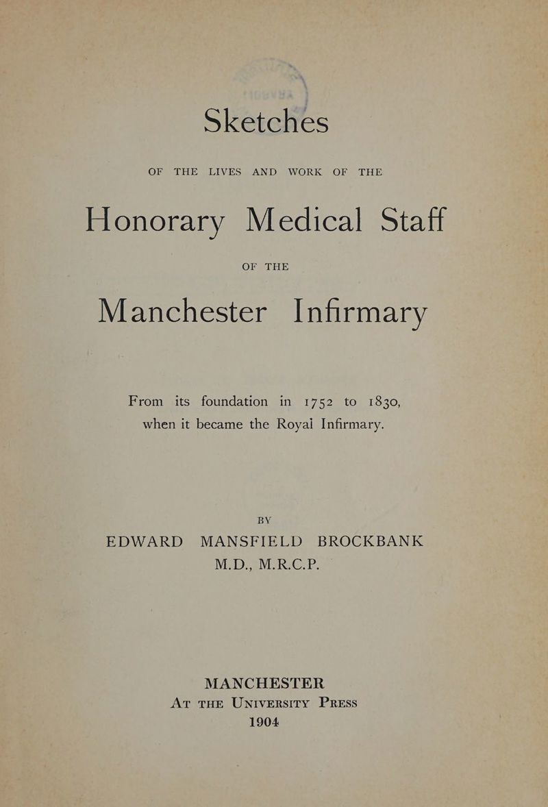 Sketches OF THE LIVES AND WORK OF THE Honorary Medical Staff OF THE Manchester Infirmary From its foundation in 1752 to 1830, when it became the Royai Infirmary. BY EDWARD MANSFIELD BROCKBANK Ned. cWiRC.P. MANCHESTER AT THE UNIVERSITY PREss 1904