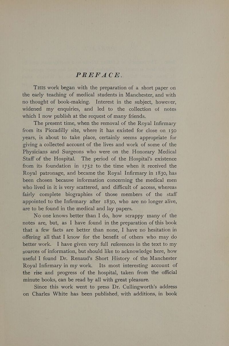 PREFACE. THIS work began with the preparation of a short paper on the early teaching of medical students in Manchester, and with no thought of book-making. Interest in the subject, however, widened my enquiries, and led to the collection of notes which I now publish at the request of many friends. The present time, when the removal of the Royal Infirmary from its Piccadilly site, where it has existed for close on 150 years, is about to take place, certainly seems appropriate for giving a collected account of the lives and work of some of the Physicians and Surgeons who were on the Honorary Medical Staff of the Hospital. The period of the Hospital’s existence from its foundation in 1752 to the time when it received the Royal patronage, and became the Royal Infirmary in 1830, has been chosen because information concerning the medical men who lived in it is very scattered, and difficult of access, whereas fairly complete biographies of those members of the staff appointed to the Infirmary after 1830, who are no longer alive, are to be found in the medical and lay papers. No one knows better than I do, how scrappy many of the notes are, but, as I have found in the preparation of this book that a few facts are better than none, I have no hesitation in offering all that I know for the benefit of others who may do better work. I have given very full references in the text to my sources of information, but should like to acknowledge here, how useful I found Dr. Renaud’s Short History of the Manchester Royal Infirmary in my work. Its most interesting account of the rise and progress of the hospital, taken from the official minute books, can be read by all with great pleasure. Since this work went to press Dr. Cullingworth’s address on Charles White has been published, with additions, in book