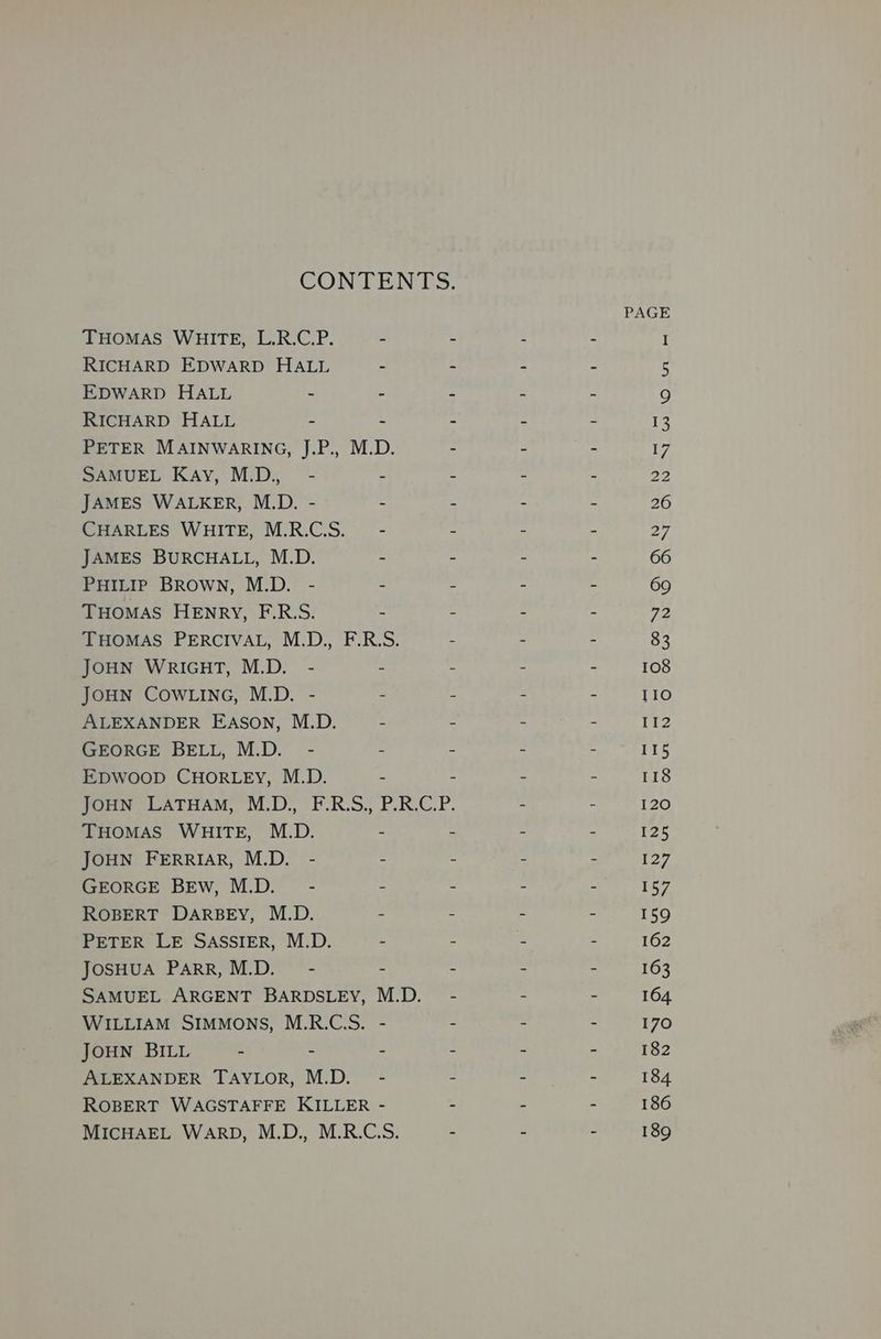 CON EEN LS. PAGE THOMAS WHITE, L.R.C.P. - - - - I RICHARD EDWARD HALL - - - - i: EDWARD HALL - - : : ss 9 RICHARD HALL - - - - - 13 PETER MAINWARING, J.P., M.D. - - - 7 SAMUEL Kay, M.D.,_ - - - - - 22 JAMES WALKER, M.D. - - - - - 26 CHARLES WHITE, M.R.C.S._— - - - - 27 JAMES BURCHALL, M.D. - - - - 66 PHILIP BRowN, M.D. - - - - . 69 THOMAS HENRY, F.R.S. - - - - a2 THOMAS PERCIVAL, M.D., F.R.S. - - - 83 JOHN WRIGHT, M.D. - - : - - 108 JOHN COWLING, M.D. - = - = 2 110 ALEXANDER EASON, M.D. - - - - 112 GEORGE BELL, M.D. - - - ~ - 115 EDWOOD CHORLEY, M.D. - - - - 118 JOHN LATHAM, M.D., F.R.S., P.R.C.P. - - 120 THOMAS WHITE, M.D. - - - - 125 JOHN FERRIAR, M.D. - - - ~ - P27, GEORGE BEw, M.D. - - - - - 157 ROBERT DARBEY, M.D. - - - - 159 PETER LE SASSIER, M.D. - - fe - 162 JOSHUA PARR, M.D. - - - - - 163 SAMUEL ARGENT BARDSLEY, M.D. - - - 164. WILLIAM SIMMONS, M.R.C.S. - - - - 170 JOHN BILL - - - - - - 182 ALEXANDER TAYLOR, M.D. - - - - 184 ROBERT WAGSTAFFE KILLER - ~ - - 186 MICHAEL WARD, M.D., M.R.C.S. - - - 189