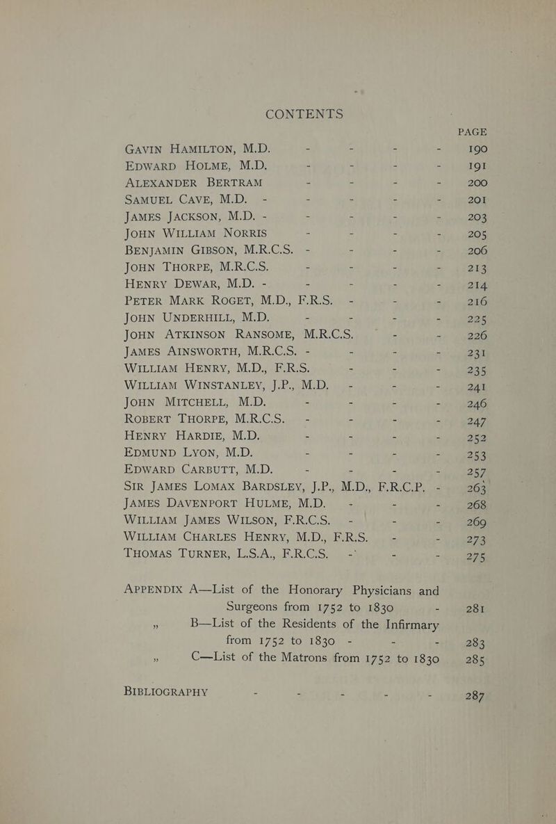 CONTENTS GAVIN HAMILTON, M.D. - - “ 2 EDWARD HOLME, M.D. - - . a ALEXANDER BERTRAM - - : B SAMUEL CAVE, M.D. - - - : r JAMES JACKSON, M.D. - - zs 5 JOHN WILLIAM NorRIS - - :  BENJAMIN GIBSON, M.R.C.S. - = 3 a JOHN THORPE, M.R.C.S. - . B . HENRY DeEwar, M.D. - - : fs ¢ PETER MARK ROGET, M.D., F.R.S. - “ F JOHN UNDERHILL, M.D. - - : i JOHN ATKINSON RANSOME, M.R.CS. - - JAMES AINSWORTH, M.R.C.S. - 2 i . WILLIAM HENRY, M.D., F.R.S. - ‘ 3 WILLIAM WINSTANLEY, J.P., M.D. - - : JOHN MITCHELL, M.D. - - ‘ a ROBERT THORPE, M.R.C.S._ - . « . HENRY HARDIE, M.D. : s bs EDMUND Lyon, M.D. . f gi . EDWARD CARBUTT, M.D. - , . SIR JAMES LOMAX BARDSLEY, J.P., M.D., F.R.C.P. - JAMES DAVENPORT HULME, M.D. - - 4 WILLIAM JAMES WILSON, F.R.C.S._ - - - WILLIAM CHARLES HENRY, M.D., F.R.S. - - THomMaés TURNER, L.S/A,.E.RGS. > - - APPENDIX A—List of the Honorary Physicians and Surgeons from 1752 to 1830 - - B—List of the Residents of the Infirmary from 1752 to 1830 - - : : C—List of the Matrons from 1752 to 1830 BIBLIOGRAPHY é 3 : : 287