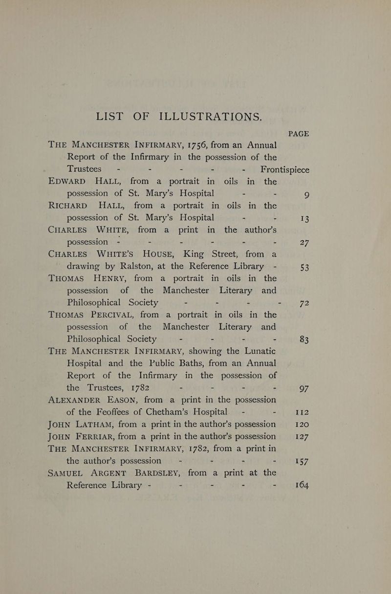 Pee Oren LIEU S TRATIONS. PAGE THE MANCHESTER INFIRMARY, 1756, from an Annual Report of the Infirmary in the possession of the Trustees - - - - - Frontispiece EDWARD HALL, from a portrait in oils in the possession of St. Mary’s Hospital . - 9 RICHARD HALL, from a portrait in oils in the possession of St. Mary’s Hospital - - rg CHARLES WHITE, from a print in the author’s possession - - - - - - 27 CHARLES WHITE’S HOUSE, King Street, from a drawing by Ralston, at the Reference Library - 53 THOMAS HENRY, from a portrait in oils in the possession of the Manchester Literary and Philosophical Society - - . - 72 THOMAS PERCIVAL, from a portrait in oils in the possession of the Manchester Literary and Philosophical Society - - - - 83 THE MANCHESTER INFIRMARY, showing the Lunatic Hospital and the Public Baths, from an Annual Report of the Infirmary in the possession of the Trustees, 1782 - - - - 97 ALEXANDER EASON, from a print in the possession of the Feoffees of Chetham’s Hospital. - - 112 JOHN LATHAM, from a print in the author’s possession 120 JOHN FERRIAR, from a print in the author’s possession 127 THE MANCHESTER INFIRMARY, 1782, from a print in the author’s possession - - - - 157 SAMUEL ARGENT BARDSLEY, from a print at the Reference Library - - - - - 164