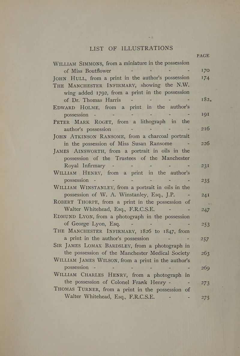 LIST OF JELUSTRATIONS WILLIAM SIMMONS, from a miniature in the possession of Miss Boutflower - . : . JoHN HULL, from a print in the author’s possession THE MANCHESTER INFIRMARY, showing the N.W. wing added 1792, from a print in the possession of Dr. Thomas Harris - : - # EDWARD HOLME, from a print in the author’s possession - - : . PETER MARK ROGET, from a lithograph in the author’s possession - 2 ° “ JOHN ATKINSON RANSOME, from a charcoal ee in the possession of Miss Susan Ransome - JAMES AINSWORTH, from a portrait in oils in the possession of the Trustees of the Manchester Royal Infirmary - - - - - WILLIAM. HENRY, from a print in the author’s possession - - - - - - WILLIAM WINSTANLEY, from a portrait in oils in the possession of W. A. Winstanley, Esq., J.P. - ROBERT THORPE, from a print in the possession of Walter Whitehead, Esq., F.R.C.S.E. - - EDMUND Lyovn, from a photograph in the possession of George Lyon, Esq. - : : : THE MANCHESTER INFIRMARY, 1826 to 1847, from a print in the author’s possession - SIR JAMES LOMAX BARDSLEY, from a photograph in the possession of the Manchester Medical Society WILLIAM JAMES WILSON, from a print in the author’s possession - - - - - - WILLIAM CHARLES HENRY, from a photograph in the possession of Colonel Frank Henry - - THOMAS TURNER, from a print in the possession of Walter Whitehead, Esq., F.R.C.S.E. - - PAGE 170 174