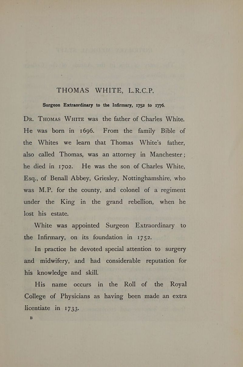 TONERS WUE. sieoke ©, P. Surgeon Extraordinary to the Infirmary, 1752 to 1776. Dr. THomas WuirTe was the father of Charles White. He was born in 1696. From the family Bible of the Whites we learn that Thomas White’s father, also called Thomas, was an attorney in Manchester ; he died in 1702. He was the son of Charles White, Esq., of Benall Abbey, Griesley, Nottinghamshire, who was M.P. for the county, and colonel of a regiment under the King in the grand rebellion, when he lost his estate. White was appointed Surgeon Extraordinary to the Infirmary, on its foundation in 1752. In practice he devoted special attention to surgery and midwifery, and had considerable ) reputation for his knowledge and _ skill. His name occurs in the Roll of the Royal College of Physicians as having been made an extra licentiate in 1733. B