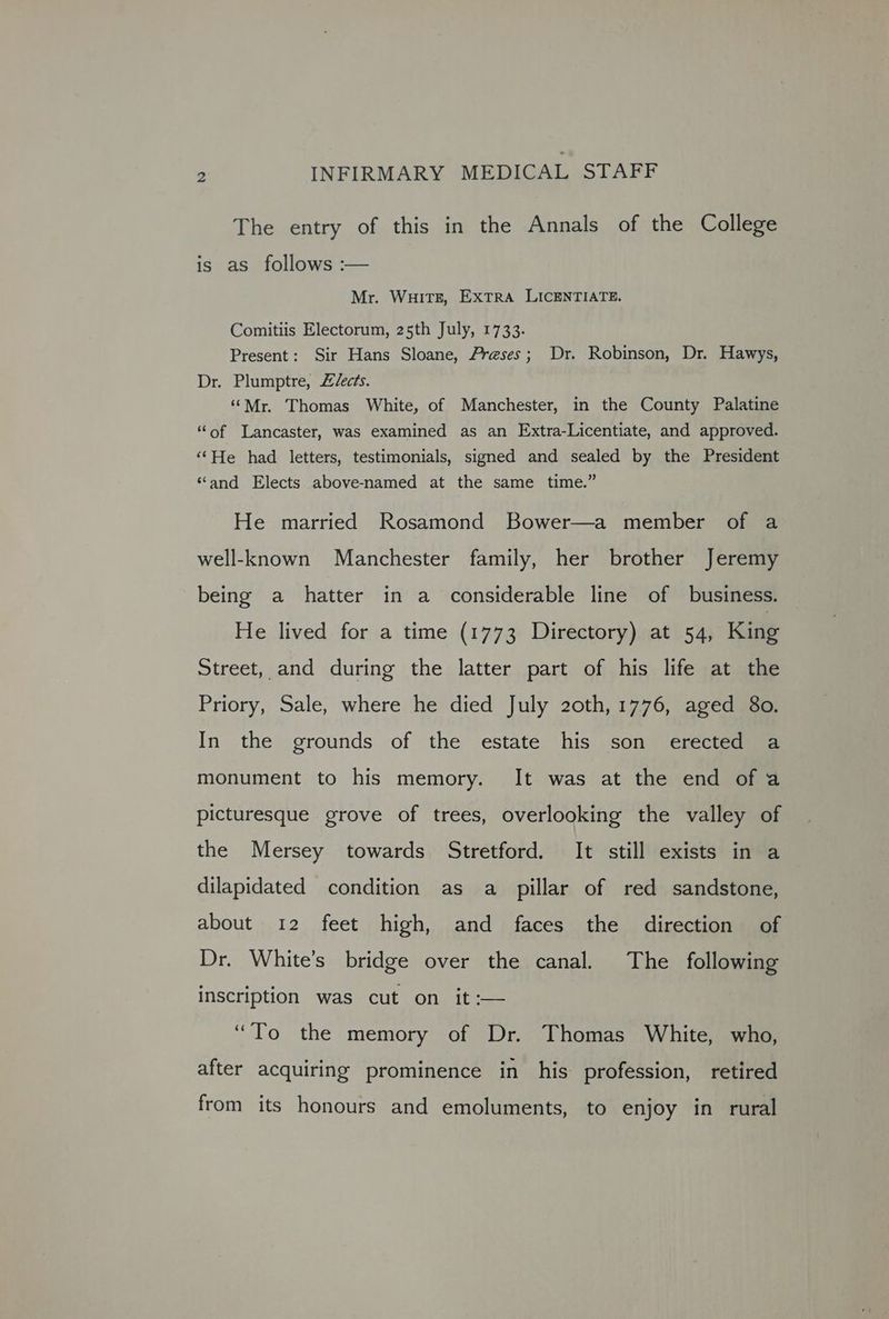 The entry of this in the Annals of the College is as follows :— Mr. WHITE, EXTRA LICENTIATE. Comitiis Electorum, 25th July, 1733. Present: Sir Hans Sloane, Preses; Dr. Robinson, Dr. Hawys, Dr. Plumptre, Z/ec?s. ‘‘Mr. Thomas White, of Manchester, in the County Palatine ‘“‘of Lancaster, was examined as an Extra-Licentiate, and approved. ‘‘He had letters, testimonials, signed and sealed by the President “and Elects above-named at the same time.” He married Rosamond Bower—a member of a well-known Manchester family, her brother Jeremy being a hatter in a considerable line of business. He lived for a time (1773 Directory) at 54, King Street, and during the latter part of his life at the Priory, Sale, where he died July 20th, 1776, aged 80. In the grounds of the estate his son erected a monument to his memory. It was at the end of a picturesque grove of trees, overlooking the valley of the Mersey towards Stretford. It still exists in a dilapidated condition as a pillar of red sandstone, about 12 feet high, and faces the direction of Dr. White’s bridge over the canal. The following inscription was cut on it :— “To the memory of Dr. Thomas White, who, after acquiring prominence in his profession, retired from its honours and emoluments, to enjoy in rural