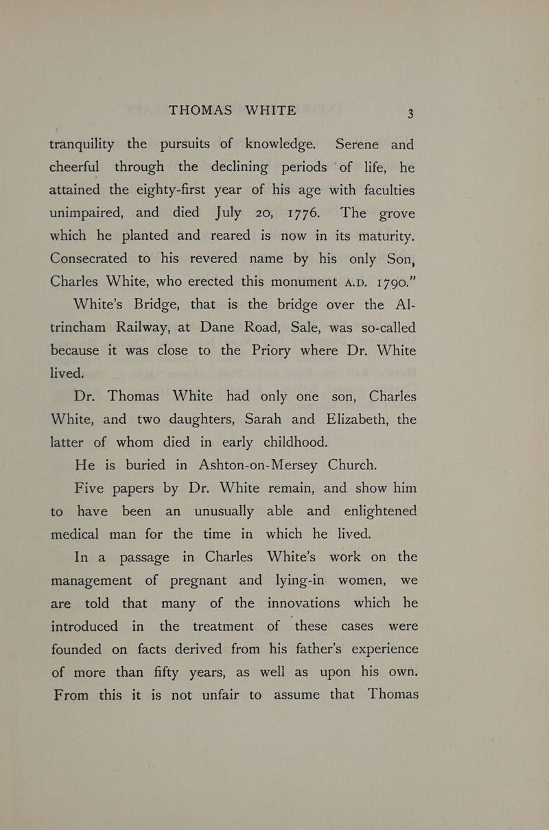 tranquility the pursuits of knowledge. Serene and cheerful through the declining periods ‘of life, he attained the eighty-first year of his age with faculties unimpaired, and died July 20, 1776. The grove which he planted and reared is now in its maturity. Consecrated to his revered name by his only Son, Charles White, who erected this monument A.D. 1790.” White’s Bridge, that is the bridge over the Al- trincham Railway, at Dane Road, Sale, was so-called because it was close to the Priory where Dr. White lived. Dr. Thomas White had only one son, Charles White, and two daughters, Sarah and Elizabeth, the latter of whom died in early childhood. He is buried in Ashton-on-Mersey Church. Five papers by Dr. White remain, and show him to have been an unusually able and_ enlightened medical man for the time in which he lived. In a passage in Charles White’s work on the management of pregnant and lying-in women, we are told that many of the innovations which he introduced in the treatment of these cases were founded on facts derived from his father’s experience of more than fifty years, as well as upon his own. From this it is not unfair to assume that Thomas