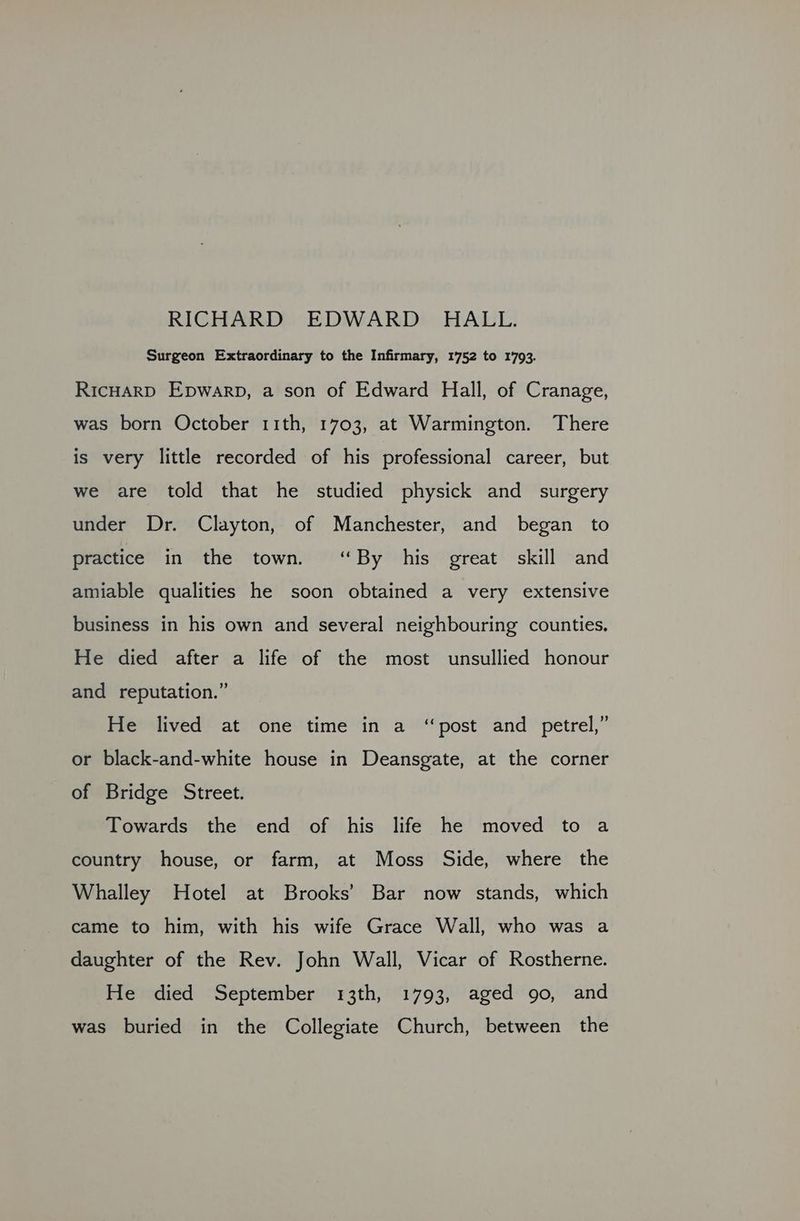 RICHARD EDWARD HALL. Surgeon Extraordinary to the Infirmary, 1752 to 1793. RicHARD Epwarp, a son of Edward Hall, of Cranage, was born October 11th, 1703, at Warmington. There is very little recorded of his professional career, but we are told that he studied physick and surgery under Dr. Clayton, of Manchester, and began to practice in the town. “By his great skill and amiable qualities he soon obtained a very extensive business in his own and several neighbouring counties. He died after a life of the most unsullied honour and reputation.” He lived at one time in a “post and petrel,” or black-and-white house in Deansgate, at the corner of Bridge Street. Towards the end of his life he moved to a country house, or farm, at Moss Side, where the Whalley Hotel at Brooks’ Bar now stands, which came to him, with his wife Grace Wall, who was a daughter of the Rev. John Wall, Vicar of Rostherne. He died September 13th, 1793, aged 90, and was buried in the Collegiate Church, between the