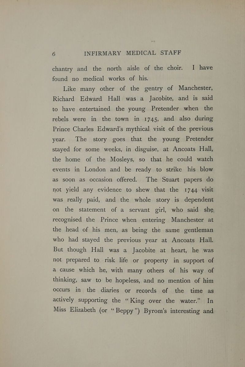chantry and the north aisle of the choir. I have found no medical works of his. Like many other of the gentry of Manchester, Richard Edward Hall was a Jacobite, and is said to have entertained the young Pretender when the rebels were in the town in 1745, and also during Prince Charles Edward’s mythical visit of the previous year. The story goes that the young Pretender stayed for some weeks, in disguise, at Ancoats Hall, the home of the Mosleys, so that he could watch events in London and be ready to strike his blow as soon as occasion offered. The Stuart papers do not yield any evidence to shew that the 1744 visit was really paid, and the whole story is dependent on the statement of a servant girl, who said she recognised the Prince when entering Manchester at the head of his men, as being the same gentleman who had stayed the previous year at Ancoats Hall. But though Hall was a Jacobite at heart, he was not prepared to risk life or property in support of a cause which he, with many others of his way of thinking, saw to be hopeless, and no mention of him occurs in the diaries or records of the time as actively supporting the “King over the water.” In Miss Elizabeth (or “ Beppy”) Byrom’s interesting and