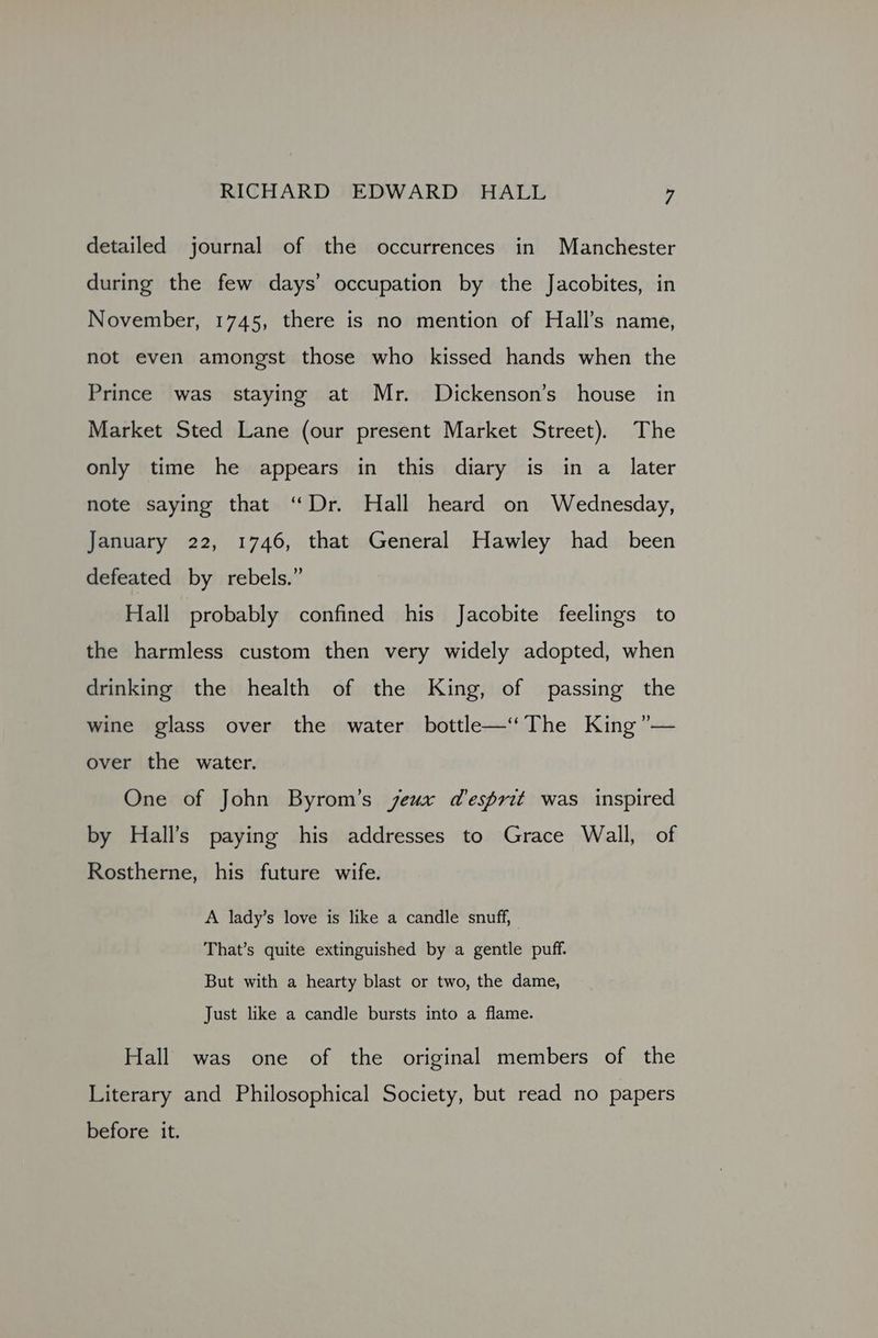detailed journal of the occurrences in Manchester during the few days’ occupation by the Jacobites, in November, 1745, there is no mention of Hall’s name, not even amongst those who kissed hands when the Prince was staying at Mr. Dickenson’s house in Market Sted Lane (our present Market Street). The only time he appears in this diary is in a_ later note saying that “Dr. Hall heard on Wednesday, January 22, 1746, that General Hawley had been defeated by rebels.” Hall probably confined his Jacobite feelings to the harmless custom then very widely adopted, when drinking the health of the King, of passing the wine glass over the water bottle—‘‘The King ”— over the water. One of John Byrom’s jeux desprit was inspired by Hall’s paying his addresses to Grace Wall, of Rostherne, his future wife. A lady’s love is like a candle snuff, That’s quite extinguished by a gentle puff. But with a hearty blast or two, the dame, Just like a candle bursts into a flame. Hall was one of the original members of the Literary and Philosophical Society, but read no papers before it.