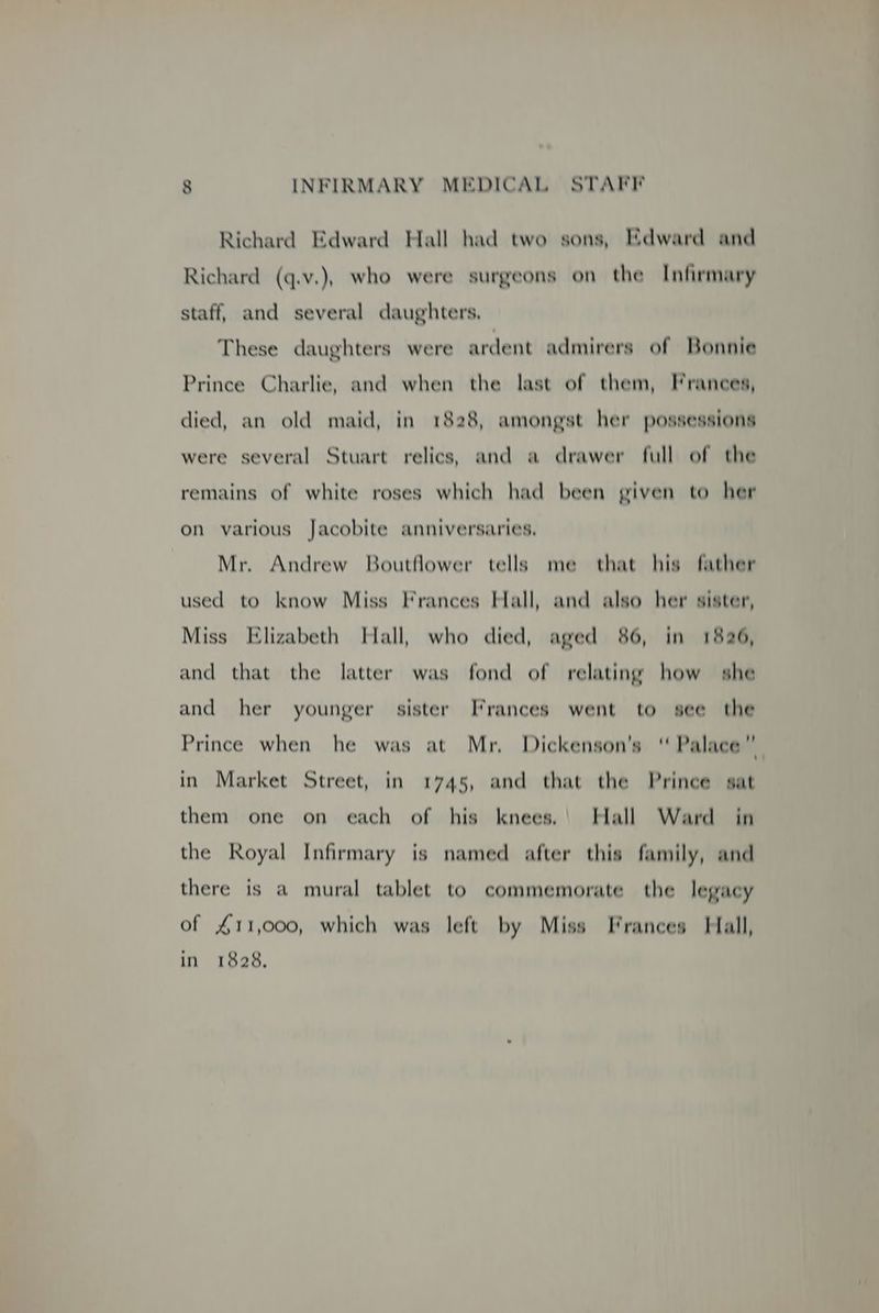 Richard Edward Hall had two sons, Edward and Richard (q.v.), who were surgeons on the Infirmary staff, and several daughters, These daughters were ardent admirers of Bonnie Prince Charlie, and when the last of them, Frances, died, an old maid, in 1828, amongst her possessions were several Stuart relics, and a drawer full of the remains of white roses which had been given to her on various Jacobite anniversaries, Mr. Andrew Boutflower tells me that his father used to know Miss Frances Hall, and also her sister, Miss Elizabeth Hall, who died, aged 86, in 1826, and that the latter was fond of relating how she and her younger sister Frances went to see the Prince when he was at Mr, Dickenson’s ‘ Palace” in Market Street, in 1745, and that the Prince sat them one on each of his knees.' Hall Ward in the Royal Infirmary is named after this family, and there is a mural tablet to commemorate the legacy of £11,000, which was left by Miss Frances Hall, in 1828,