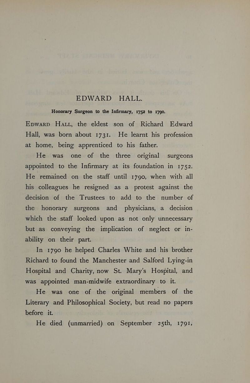 Honorary Surgeon to the Infirmary, 1752 to 1790. Epwarp Hatt, the eldest son of Richard Edward Hall, was born about 1731. He learnt his profession at home, being apprenticed to his father. He was one of the three original surgeons appointed to the Infirmary at its foundation in 1752. He remained on the staff until 1790, when with all his colleagues he resigned as a protest against the decision of the Trustees to add to the number of the honorary surgeons and physicians, a decision which the staff looked upon as not only unnecessary but as conveying the implication of neglect or in- ability on their part. In 1790 he helped Charles White and his brother Richard to found the Manchester and Salford Lying-in Hospital and Charity, now St. Mary’s Hospital, and was appointed man-midwife extraordinary to it. He was one of the original members of the Literary and Philosophical Society, but read no papers before it. He died (unmarried) on September 25th, 1791,