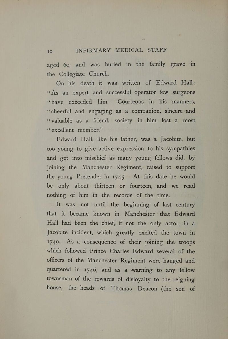 aged 60, and was buried in the family grave in the Collegiate Church. On his death it was written of Edward Hall: “As an expert and successful operator few surgeons “have exceeded him. Courteous in his manners, ‘cheerful and engaging as a companion, sincere and “valuable as a friend, society in him lost a most ‘excellent member.” Edward Hall, like his father, was a Jacobite, but too young to give active expression to his sympathies and get into mischief as many young fellows did, by joining the Manchester Regiment, raised to support the young Pretender in 1745. At this date he would be only about thirteen or fourteen, and we _ read nothing of him in the records of the time. It was not until the beginning of last century that it became known in Manchester that Edward Hall had been the chief, if not the only actor, in a Jacobite incident, which greatly excited the town in 1749. As a consequence of their joining the troops which followed Prince Charles Edward several of the officers of the Manchester Regiment were hanged and. quartered in 1746, and as a -warning to any fellow townsman of the rewards of disloyalty to the reigning house, the heads of Thomas Deacon (the son of