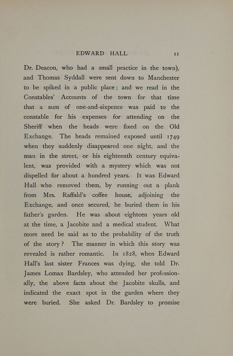 Dr. Deacon, who had a small practice in the town), and Thomas Syddall were sent down to Manchester to be spiked in a public place; and we read in the Constables’ Accounts of the town for that time that a sum of one-and-sixpence was paid to the constable for his expenses for attending on the Sheriff when the heads were fixed on the Old Exchange. The heads remained exposed until 1749 when they suddenly disappeared one night, and the man in the street, or his eighteenth century equiva- lent, was provided with a mystery which was not dispelled for about a hundred years. It was Edward Hall who removed them, by running out a plank from Mrs. Raffald’s coffee house, adjoining the Exchange, and once secured, he buried them in his father’s garden. He was about eighteen years old at the time, a Jacobite and a medical student. What more need be said as to the probability of the truth of the story? The manner in which this story was revealed is rather romantic. In 1828, when Edward Hall’s last sister Frances was dying, she told Dr. James Lomax Bardsley, who attended her profession- ally, the above facts about the Jacobite skulls, and indicated the exact spot in the garden where they were buried. She asked Dr. Bardsley to promise