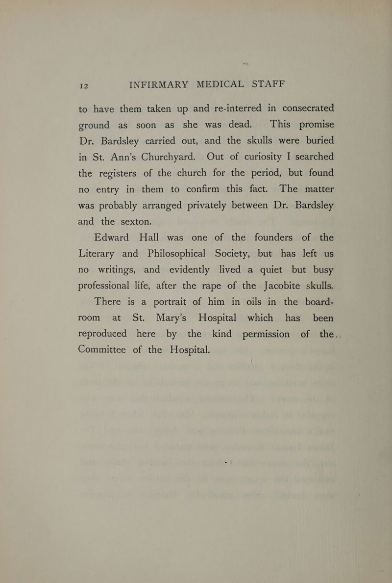to have them taken up and re-interred in consecrated ground as soon as she was dead. This promise Dr. Bardsley carried out, and the skulls were buried in St. Ann’s Churchyard. Out of curiosity I searched the registers of the church for the period, but found no entry in them to confirm this fact. The matter was probably arranged privately between Dr. Bardsley and the sexton. Edward Hall was one of the founders of the Literary and Philosophical Society, but has left us no writings, and evidently lived a quiet but busy professional life, after the rape of the Jacobite skulls. There is a portrait of him in oils in the board- room at St. Mary’s Hospital which has _ been reproduced here by the kind permission of the, Committee of the Hospital.