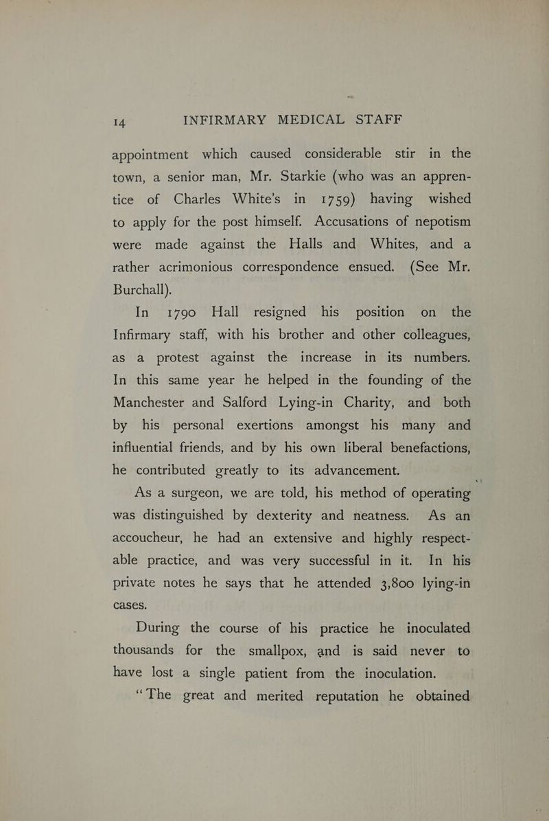 appointment which caused considerable stir in the town, a senior man, Mr. Starkie (who was an appren- tice of Charles White’s in 1759) having wished to apply for the post himself. Accusations of nepotism were made against the Halls and Whites, and a rather acrimonious correspondence ensued. (See Mr. Burchall). In 1790 Hall resigned his position on the Infirmary staff, with his brother and other colleagues, as a protest against the increase in its numbers. In this same year he helped in the founding of the Manchester and Salford Lying-in Charity, and both by his personal exertions amongst his many and influential friends, and by his own liberal benefactions, he contributed greatly to its advancement. As a surgeon, we are told, his method of operating was distinguished by dexterity and neatness. As an accoucheur, he had an extensive and highly respect- able practice, and was very successful in it. In his private notes he says that he attended 3,800 lying-in cases. During the course of his practice he inoculated thousands for the smallpox, and is said never to have lost a single patient from the inoculation. “The great and merited reputation he obtained