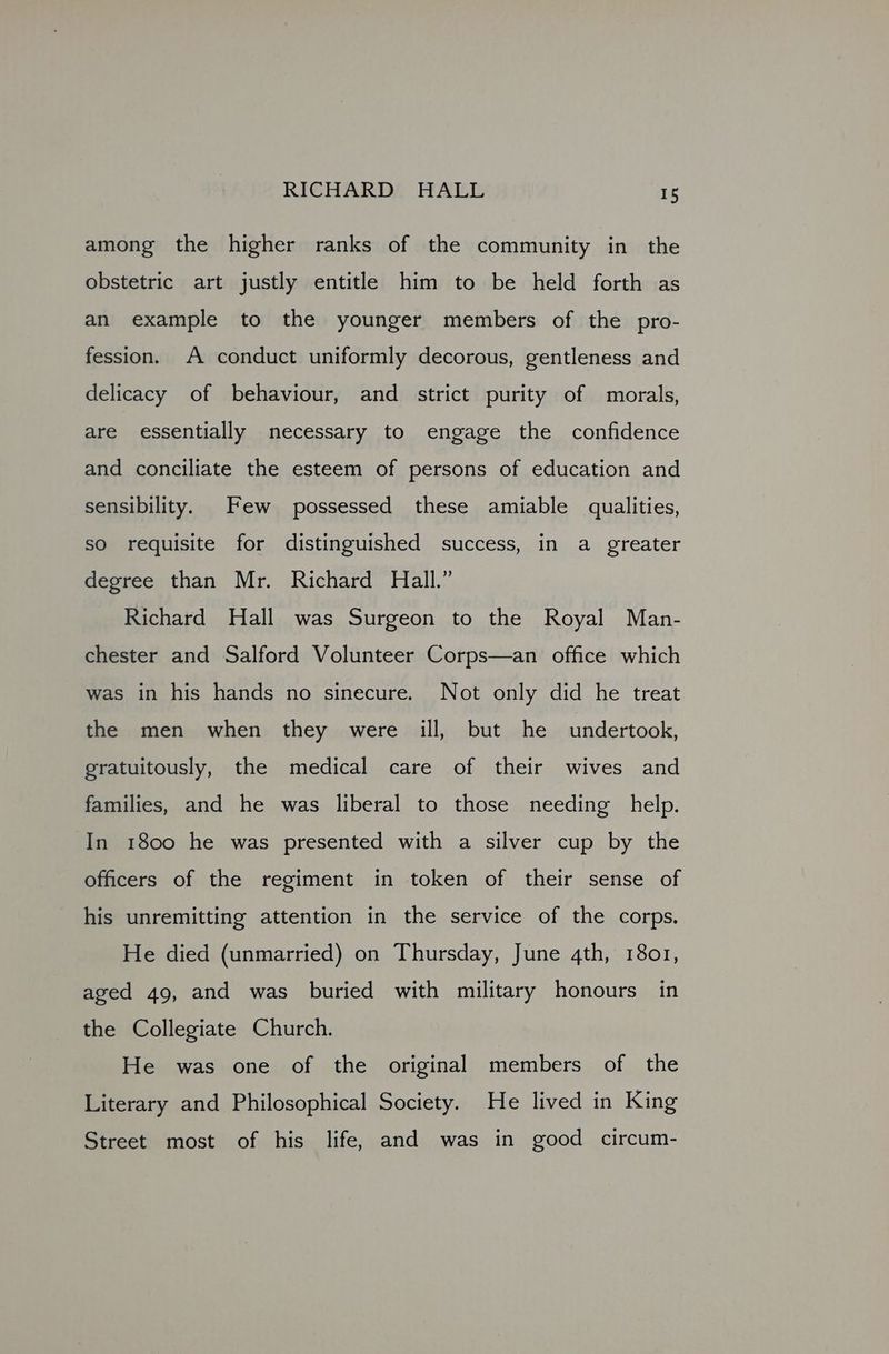 among the higher ranks of the community in the obstetric art justly entitle him to be held forth as an example to the younger members of the pro- fession. A conduct uniformly decorous, gentleness and delicacy of behaviour, and strict purity of morals, are essentially necessary to engage the confidence and conciliate the esteem of persons of education and sensibility. Few possessed these amiable qualities, so requisite for distinguished success, in a greater degree than Mr. Richard Hall.” Richard Hall was Surgeon to the Royal Man- chester and Salford Volunteer Corps—an office which was in his hands no sinecure. Not only did he treat the men when they were ill, but he undertook, gratuitously, the medical care of their wives and families, and he was liberal to those needing help. In 1800 he was presented with a silver cup by the officers of the regiment in token of their sense of his unremitting attention in the service of the corps. He died (unmarried) on Thursday, June 4th, 1801, aged 49, and was buried with military honours in the Collegiate Church. He was one of the original members of the Literary and Philosophical Society. He lived in King Street most of his life, and was in good circum-