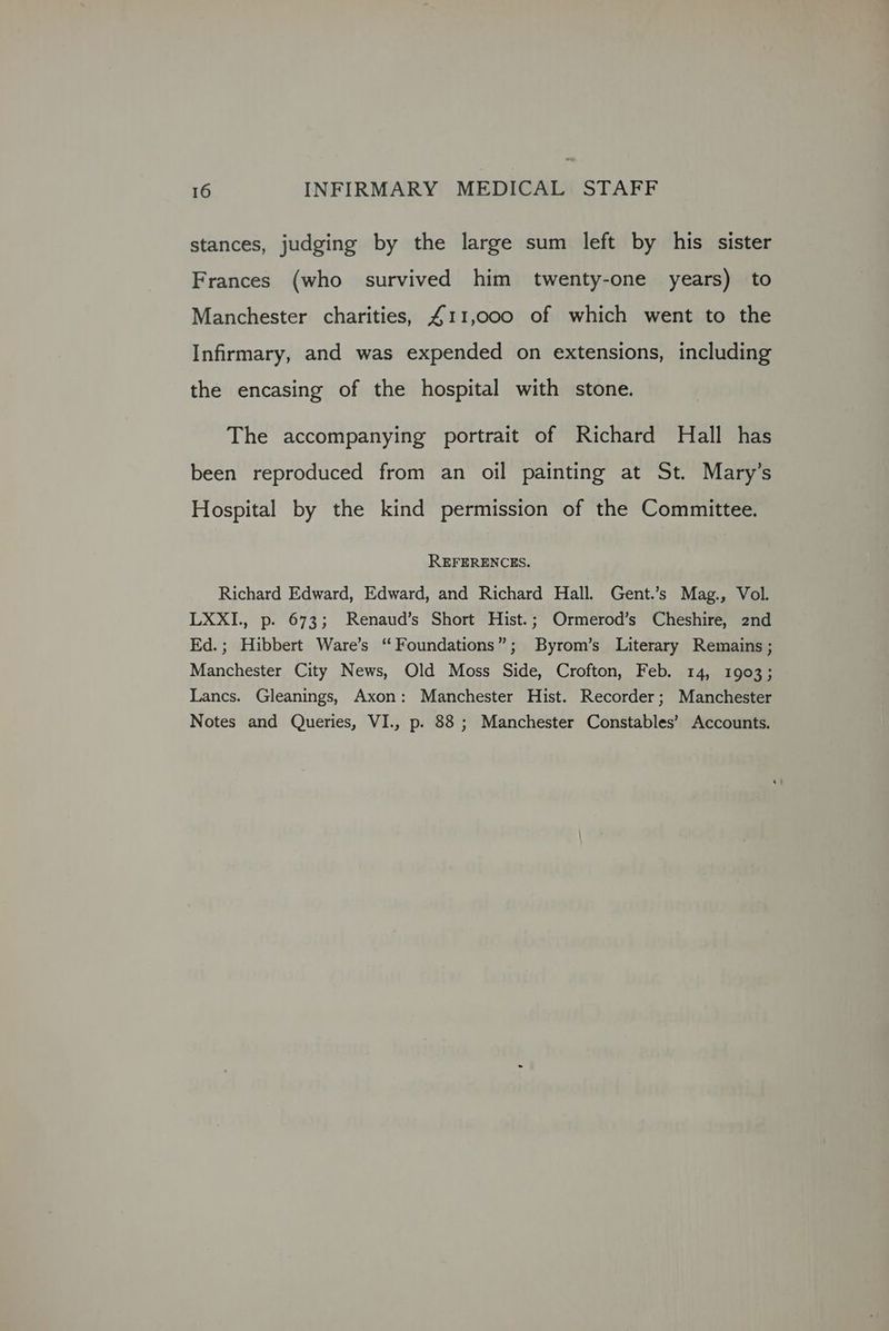stances, judging by the large sum left by his sister Frances (who survived him twenty-one years) to Manchester charities, £411,000 of which went to the Infirmary, and was expended on extensions, including the encasing of the hospital with stone. The accompanying portrait of Richard Hall has been reproduced from an oil painting at St. Mary’s Hospital by the kind permission of the Committee. REFERENCES. Richard Edward, Edward, and Richard Hall. Gent.’s Mag., Vol. LXXI., p. 673; Renaud’s Short Hist.; Ormerod’s Cheshire, 2nd Ed.; Hibbert Ware’s “Foundations”; Byrom’s Literary Remains ; Manchester City News, Old Moss Side, Crofton, Feb. 14, 1903; Lancs. Gleanings, Axon: Manchester Hist. Recorder; Manchester Notes and Queries, VI., p. 88 ; Manchester Constables’ Accounts.