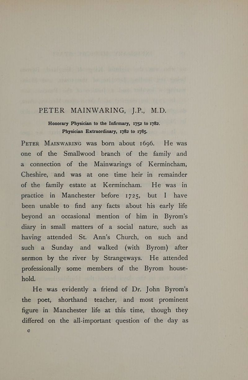 PETER MAINWARING, J.P., M.D. Honorary Physician to the Infirmary, 1752 to 1782. Physician Extraordinary, 1782 to 1785. PETER Marnwarinc was born about 1696. He was one of the Smallwood branch of the family and a connection of the Mainwarings of Kermincham, Cheshire, and was at one time heir in remainder of the family estate at Kermincham. He was in practice in Manchester before 1725, but I have been unable to find any facts about his early life beyond an occasional mention of him in Byrom’s diary in small matters of a social nature, such as having attended St. Ann’s Church, on such and such a Sunday and walked (with Byrom) after sermon by the river by Strangeways. He attended professionally some members of the Byrom house- hold. He was evidently a friend of Dr. John Byrom’s the poet, shorthand teacher, and most prominent figure in Manchester life at this time, though they differed on the all-important question of the day as Cc