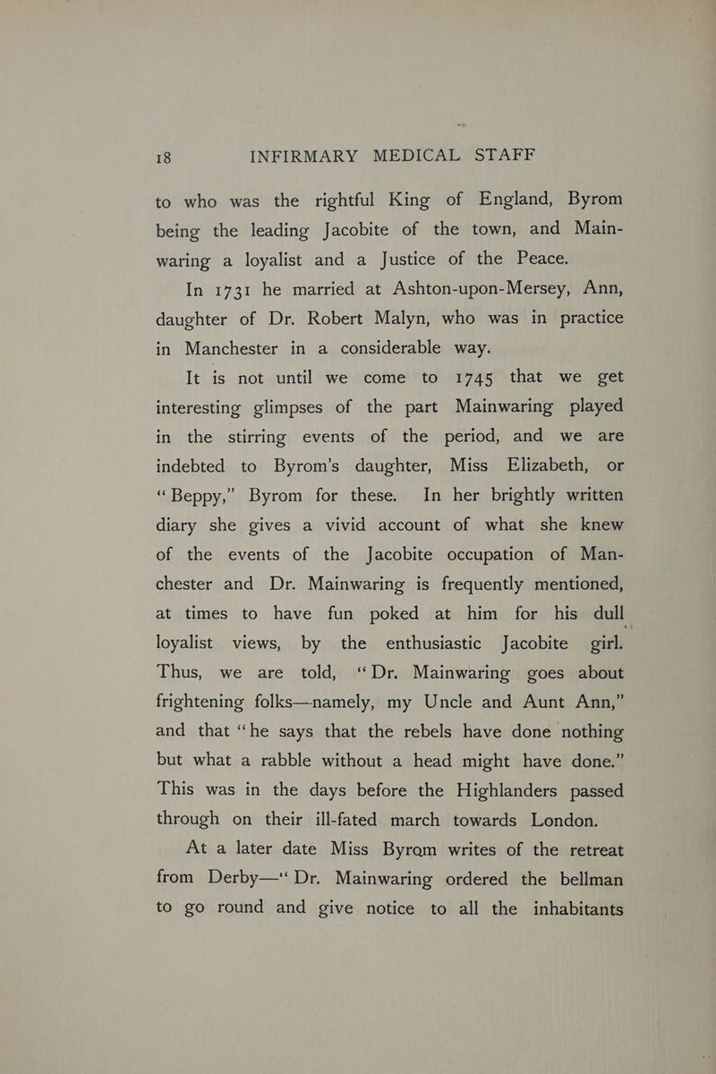to who was the rightful King of England, Byrom being the leading Jacobite of the town, and Main- waring a loyalist and a Justice of the Peace. In 1731 he married at Ashton-upon-Mersey, Ann, daughter of Dr. Robert Malyn, who was in practice in Manchester in a considerable way. It is not until we come to 1745 that we get interesting glimpses of the part Mainwaring played in the stirring events of the period, and we are indebted to Byrom’s daughter, Miss Elizabeth, or ‘Beppy,” Byrom for these. In her brightly written diary she gives a vivid account of what she knew of the events of the Jacobite occupation of Man- chester and Dr. Mainwaring is frequently mentioned, at times to have fun poked at him for his dull loyalist views, by the enthusiastic Jacobite aie Thus, we are told, ‘Dr. Mainwaring goes about frightening folks—namely, my Uncle and Aunt Ann,” and that “he says that the rebels have done nothing but what a rabble without a head might have done.” This was in the days before the Highlanders passed through on their ill-fated march towards London. At a later date Miss Byram writes of the retreat from Derby—‘ Dr. Mainwaring ordered the bellman to go round and give notice to all the inhabitants