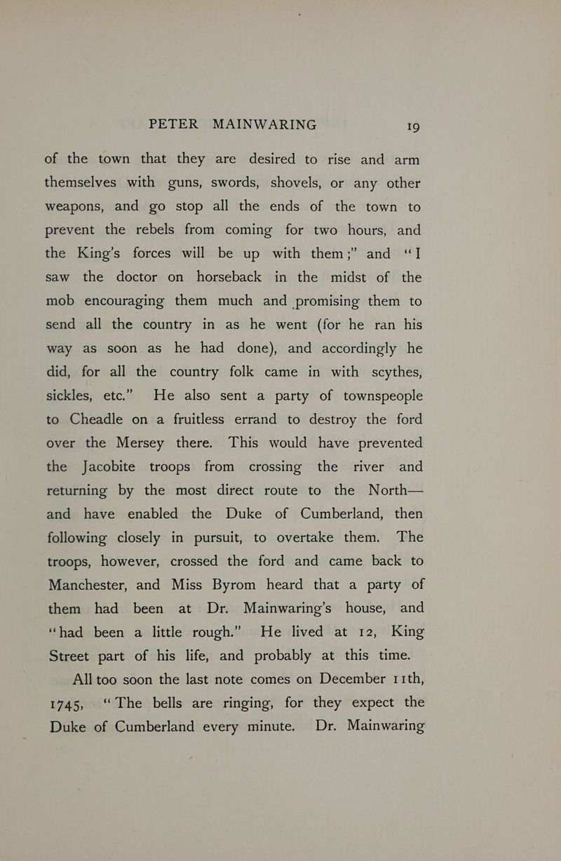 of the town that they are desired to rise and arm themselves with guns, swords, shovels, or any other weapons, and go stop all the ends of the town to prevent the rebels from coming for two hours, and the King’s forces will be up with them;” and “I saw the doctor on horseback in the midst of the mob encouraging them much and promising them to send all the country in as he went (for he ran his way as soon as he had done), and accordingly he did, for all the country folk came in with scythes, sickles, etc.” He also sent a party of townspeople to Cheadle on a fruitless errand to destroy the ford over the Mersey there. This would have prevented the Jacobite troops from crossing the river and returning by the most direct route to the North— and have enabled the Duke of Cumberland, then following closely in pursuit, to overtake them. The troops, however, crossed the ford and came back to Manchester, and Miss Byrom heard that a party of them had been at Dr. Mainwaring’s house, and “had been a little rough.” He lived at 12, King Street part of his life, and probably at this time. All too soon the last note comes on December 11th, 1745, ‘The bells are ringing, for they expect the Duke of Cumberland every minute. Dr. Mainwaring