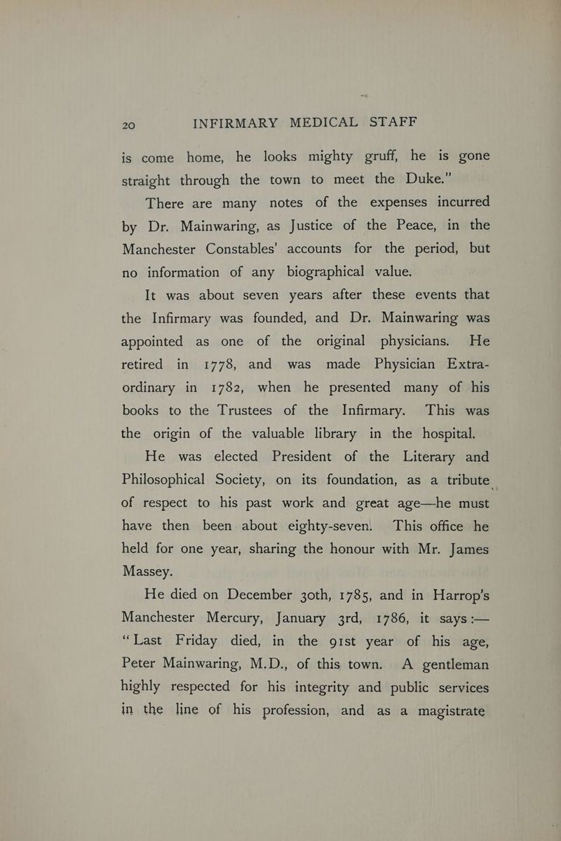 is come home, he looks mighty gruff, he is gone straight through the town to meet the Duke.” There are many notes of the expenses incurred by Dr. Mainwaring, as Justice of the Peace, in the Manchester Constables’ accounts for the period, but no information of any biographical value. It was about seven years after these events that the Infirmary was founded, and Dr. Mainwaring was appointed as one of the original physicians. He retired in 1778, and was made Physician Extra- ordinary in 1782, when he presented many of his books to the Trustees of the Infirmary. This was the origin of the valuable library in the hospital. He was elected President of the Literary and Philosophical Society, on its foundation, as a tribute of respect to his past work and great age—he must have then been about eighty-seven. This office he held for one year, sharing the honour with Mr. James Massey. He died on December 3oth, 1785, and in Harrop’s Manchester Mercury, January 3rd, 1786, it says :— “Last Friday died, in the gist year of his age, Peter Mainwaring, M.D., of this town. A gentleman highly respected for his integrity and public services in the line of his profession, and as a magistrate
