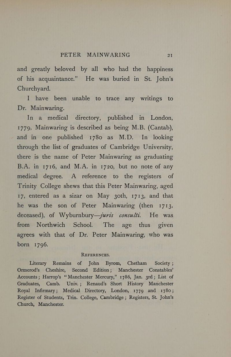 and greatly beloved by all who had the happiness of his acquaintance.” He was buried in St. John’s Churchyard. I have been unable to trace any writings to Dr. Mainwaring. In a medical directory, published in London, 1779, Mainwaring is described as being M.B. (Cantab), and in one published 1780 as M.D. In_ looking through the list of graduates of Cambridge University, there is the name of Peter Mainwaring as graduating B.A. in 1716, and M.A. in 1720, but no note of any feviea decree, “7A: reference to the registers — of Trinity College shews that this Peter Mainwaring, aged 17, entered as a sizar on May 3oth, 1713, and that he was the son of Peter Mainwaring (then 1713, deceased), of Wyburnbury—juvzs consultz. He was from Northwich School. The age thus given agrees with that of Dr. Peter Mainwaring, who was born 1796. REFERENCES. Literary Remains of John Byrom, Chetham Society ; Ormerod’s Cheshire, Second Edition; Manchester Constables’ Accounts; Harrop’s “Manchester Mercury,” 1786, Jan. 3rd; List of Graduates, Camb. Univ.; Renaud’s Short History Manchester Royal Infirmary; Medical Directory, London, 1779 and 1780; Register of Students, Trin. College, Cambridge ; Registers, St. John’s Church, Manchester.