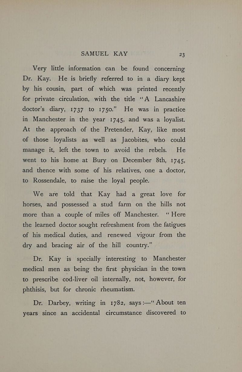 Very little information can be found concerning Dr. Kay. He is briefly referred to in a diary kept by his cousin, part of which was printed recently for private circulation, with the title ‘““A Lancashire doctor’s diary, 1737 to 1750.” He was in practice in Manchester in the year 1745, and was a loyalist. At the approach of the Pretender, Kay, like most of those loyalists as well as Jacobites, who could manage it, left the town to avoid the rebels. He went to his home at Bury on December 8th, 1745, and thence with some of his relatives, one a doctor, to Rossendale, to raise the loyal people. We are told that Kay had a great love for horses, and possessed a stud farm on the hills not more than a couple of miles off Manchester. ‘ Here the learned doctor sought refreshment from the fatigues of his medical duties, and renewed vigour from the dry and bracing air of the hill country.” Dr. Kay is specially interesting to Manchester medical men as being the first physician in the town to prescribe cod-liver oil internally, not, however, for phthisis, but for chronic rheumatism. Dr. Darbey, writing in 1782, says:—‘ About ten years since an accidental circumstance discovered to