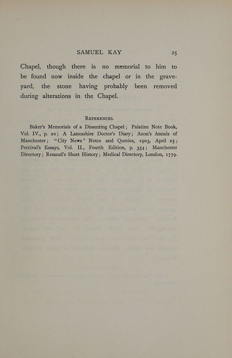 Chapel, though there is no memorial to him to be found now inside the chapel or in the grave- yard, the stone having probably been removed during alterations in the Chapel. REFERENCES. Baker’s Memorials of a Dissenting Chapel; Palatine Note Book, Vol. IV., p. 20; A Lancashire Doctor’s Diary; Axon’s Annals of Manchester; ‘City News” Notes and Queries, 1903, April 25; Percival’s Essays, Vol. II. Fourth Edition, p. 354; Manchester Directory ; Renaud’s Short History ; Medical Directory, London, 1779.