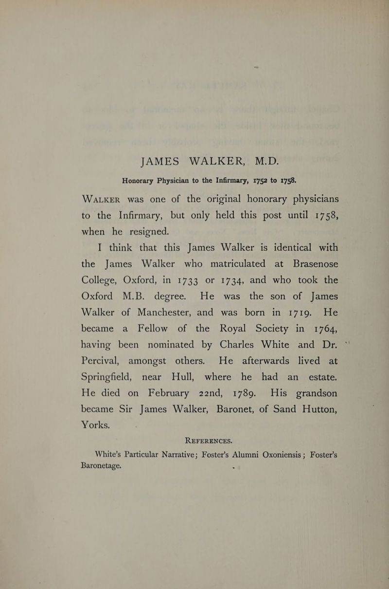 JAMES 'WALKER,: M.D. Honorary Physician to the Infirmary, 1752 to 1758. WALKER was one of the original honorary physicians to the Infirmary, but only held this post until 1758, when he resigned. I think that this James Walker is identical with the James Walker who matriculated at Brasenose College, Oxford, in 1733 or 1734, and who took the Oxford M.B. degree. He was the son of James Walker of Manchester, and was born in 1719. He became a Fellow of the Royal Society in 1764, having been nominated by Charles White and Dr. °' Percival, amongst others. He afterwards lived at Springfield, near Hull, where he had an estate. He died on February 22nd, 1789. His grandson became Sir James Walker, Baronet, of Sand Hutton, Yorks. REFERENCES. White’s Particular Narrative; Foster’s Alumni Oxoniensis ; Foster’s Baronetage.