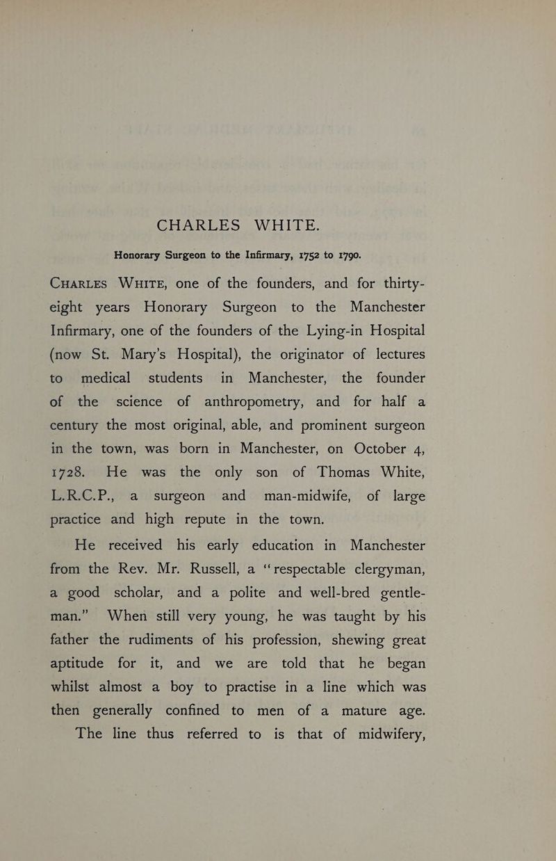 Honorary Surgeon to the Infirmary, 1752 to 1790. CuHarLES WHITE, one of the founders, and for thirty- eight years Honorary Surgeon to the Manchester Infirmary, one of the founders of the Lying-in Hospital (now St. Mary’s Hospital), the originator of lectures to medical students in Manchester, the founder of the science of anthropometry, and for half a century the most original, able, and prominent surgeon in the town, was born in Manchester, on October 4, 1728. He was the only son of Thomas White, L.R.C.P., a surgeon and man-midwife, of large practice and high repute in the town. He received his early education in Manchester from the Rev. Mr. Russell, a ‘respectable clergyman, a good scholar, and a polite and well-bred gentle- man.” When still very young, he was taught by his father the rudiments of his profession, shewing great aptitude for it, and we are told that he began whilst almost a boy to practise in a line which was then generally confined to men of a mature age. The line thus referred to is that of midwifery,