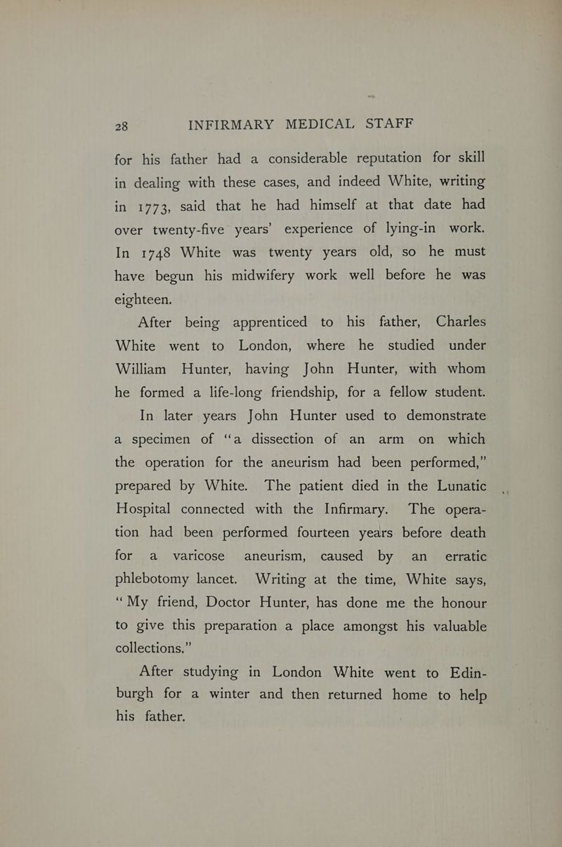 for his father had a considerable reputation for skill in dealing with these cases, and indeed White, writing in 1773, said that he had himself at that date had over twenty-five years’ experience of lying-in work. In 1748 White was twenty years old, so he must have begun his midwifery work well before he was eighteen. After being apprenticed to his father, Charles White went to London, where he _ studied under William Hunter, having John Hunter, with whom he formed a life-long friendship, for a fellow student. In later years John Hunter used to demonstrate a specimen of ‘‘a dissection of an arm on _ which the operation for the aneurism had been performed,” prepared by White. The patient died in the Lunatic Hospital connected with the Infirmary. The opera- tion had been performed fourteen years before death for a varicose aneurism, caused by an_ erratic phlebotomy lancet. Writing at the time, White says, “My friend, Doctor Hunter, has done me the honour to give this preparation a place amongst his valuable collections.” After studying in London White went to Edin- burgh for a winter and then returned home to help his father.