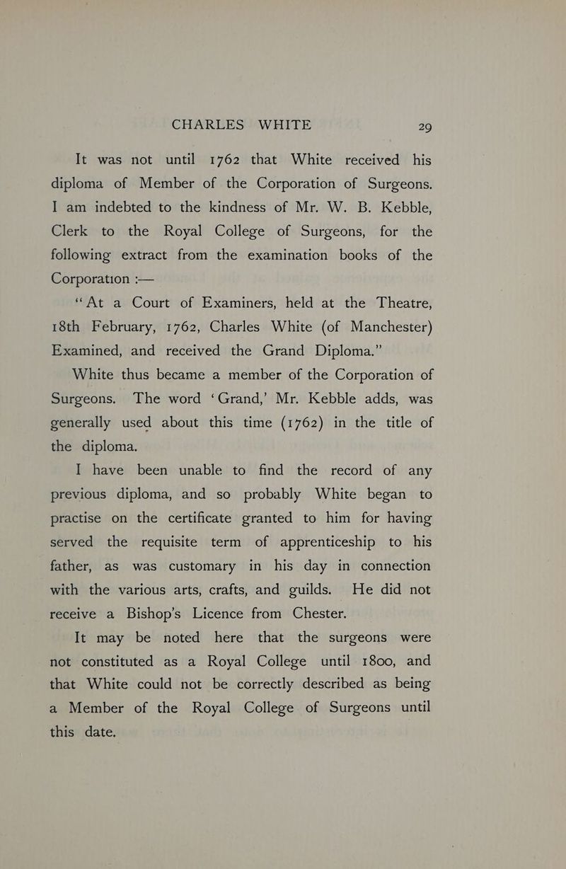 It was not until 1762 that White received his diploma of Member of the Corporation of Surgeons. I am indebted to the kindness of Mr. W. B. Kebble, Clerk to the Royal College of Surgeons, for the following extract from the examination books of the Corporation :— “At a Court of Examiners, held at the Theatre, 18th February, 1762, Charles White (of Manchester) Examined, and received the Grand Diploma.” White thus became a member of the Corporation of Surgeons. The word ‘Grand,’ Mr. Kebble adds, was generally used about this time (1762) in the title of the diploma. I have been unable to find the record of any previous diploma, and so probably White began to practise on the certificate granted to him for having served the requisite term of apprenticeship to his father, as was customary in his day in connection with the various arts, crafts, and guilds. | He did not receive a Bishop’s Licence from Chester. It may be noted here that the surgeons were not constituted as a Royal College until 1800, and that White could not be correctly described as being a Member of the Royal College of Surgeons until this date.