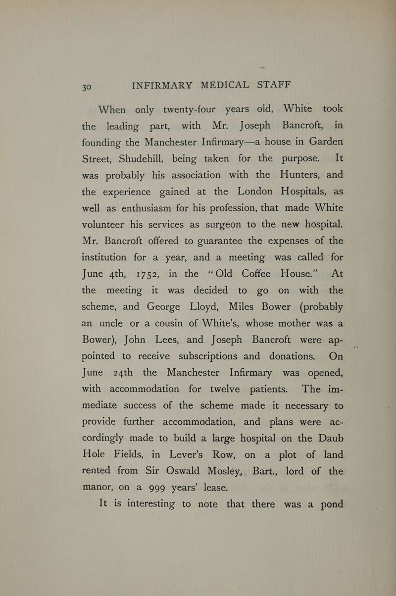 When only twenty-four years old, White took the leading part, with Mr. Joseph Bancroft, in founding the Manchester Infirmary—a house in Garden Street, Shudehill, being taken for the purpose. It was probably his association with the Hunters, and the experience gained at the London Hospitals, as well as enthusiasm for his profession, that made White volunteer his services as surgeon to the new hospital. Mr. Bancroft offered to guarantee the expenses of the institution for a year, and a meeting was called for June 4th, 1752, in the ‘Old: Coffee: (ilouse;aaae the meeting it was decided to go on with the scheme, and George Lloyd, Miles Bower (probably an uncle or a cousin of White’s, whose mother was a Bower), John Lees, and Joseph Bancroft were ap- pointed to receive subscriptions and donations. On June 24th the Manchester Infirmary was opened, with accommodation for twelve patients. The im- mediate success of the scheme made it necessary to provide further accommodation, and plans were ac- cordingly made to build a large hospital on the Daub Hole Fields, in Lever’s Row, on a plot of land rented from Sir Oswald Mosley, Bart., lord of the manor, on a 999 years’ lease. It is interesting to note that there was a pond