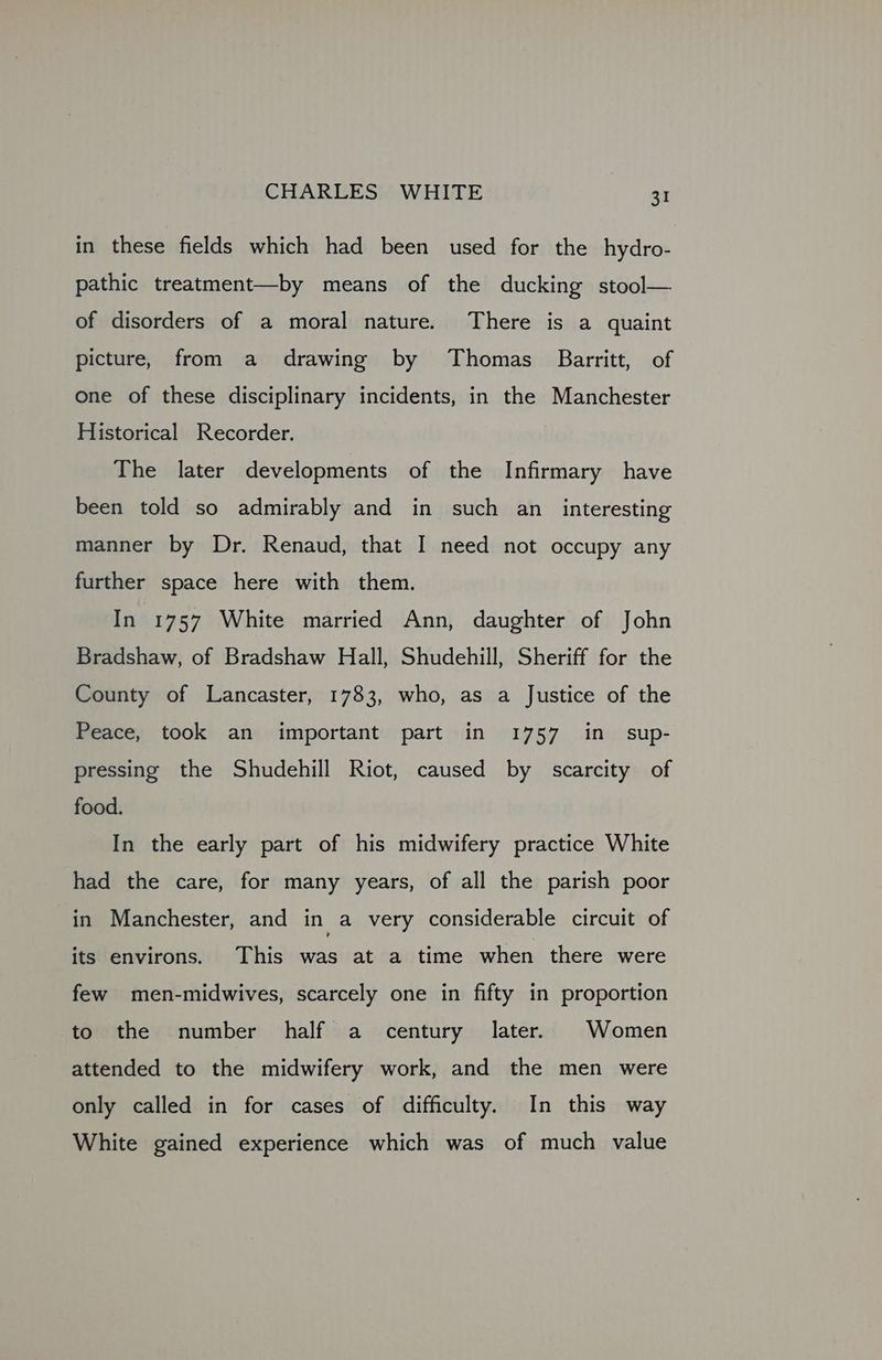 in these fields which had been used for the hydro- pathic treatment—by means of the ducking stool— of disorders of a moral nature. There is a quaint picture, from a drawing by Thomas Barritt, of one of these disciplinary incidents, in the Manchester Historical Recorder. The later developments of the Infirmary have been told so admirably and in such an_ interesting manner by Dr. Renaud, that I need not occupy any further space here with them. In 1757 White married Ann, daughter of John Bradshaw, of Bradshaw Hall, Shudehill, Sheriff for the County of Lancaster, 1783, who, as a Justice of the Peace, took an important part in 1757 in sup- pressing the Shudehill Riot, caused by scarcity of food. In the early part of his midwifery practice White had the care, for many years, of all the parish poor in Manchester, and in a very considerable circuit of its environs. This was at a time when there were few men-midwives, scarcely one in fifty in proportion to the number half a century later. Women attended to the midwifery work, and the men were only called in for cases of difficulty. In this way White gained experience which was of much value