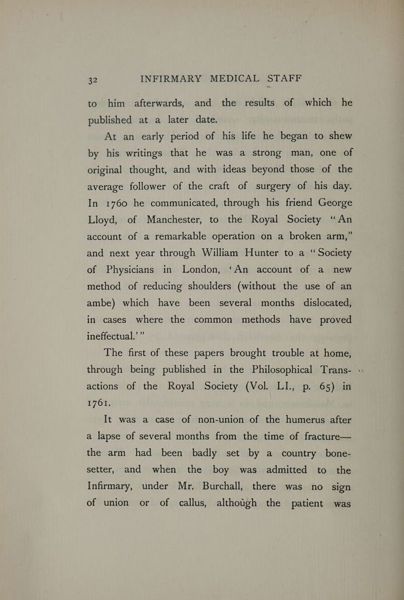 to him afterwards, and the results of which he published at a later date. At an early period of his life he began to shew by his writings that he was a strong man, one of original thought, and with ideas beyond those of the average follower of the craft of surgery of his day. In 1760 he communicated, through his friend George Lloyd, of Manchester, to the Royal Society ‘An account of a remarkable operation on a broken arm,” and next year through William Hunter to a “ Society of Physicians in London, ‘An account of a new method of reducing shoulders (without the use of an ambe) which have been several months dislocated, in cases where the common methods have proved ineffectual.’ ” The first of these papers brought trouble at home, through being published in the Philosophical Trans- . actions of the Royal Society (Vol. LI., p. 65) in 1761. It was a case of non-union of the humerus after a lapse of several months from the time of fracture— the arm had been badly set by a country bone- setter, and when the boy was admitted to the Infirmary, under Mr. Burchall, there was no sign of union or of callus, although the patient was