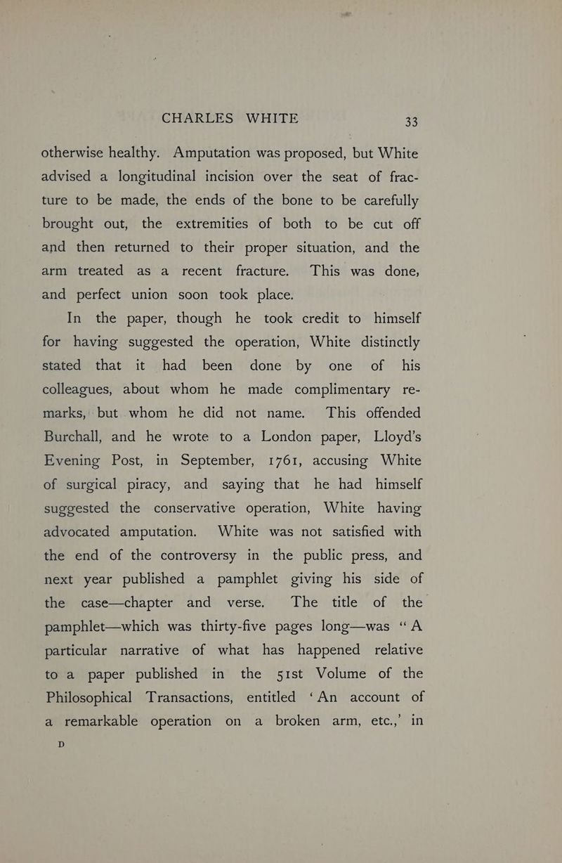 otherwise healthy. Amputation was proposed, but White advised a longitudinal incision over the seat of frac- ture to be made, the ends of the bone to be carefully brought out, the extremities of both to be cut off and then returned to their proper situation, and the arm treated as a recent fracture. This was done, and perfect union soon took place. In the paper, though he took credit to himself for having suggested the operation, White distinctly stated that it had been done by one of his colleagues, about whom he made complimentary re- marks, but whom he did not name. This offended Burchall, and he wrote to a London paper, Lloyd’s Evening Post, in September, 1761, accusing White of surgical piracy, and saying that he had _ himself suggested the conservative operation, White having advocated amputation. White was not satisfied with the end of the controversy in the public press, and next year published a pamphlet giving his side of the case—chapter and verse. The title of the pamphlet—which was thirty-five pages long—was “A particular narrative of what has happened relative to a paper published in the 51st Volume of the Philosophical Transactions, entitled ‘An account of a remarkable operation on a broken arm, etc.,’ in D