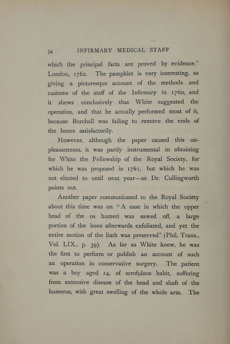which the principal facts are proved by evidence.” London, 1762. The pamphlet is very interesting, as giving a picturesque account of the methods and customs of the staff of the Infirmary in 1760, and it shews conclusively that White suggested the operation, and that he actually performed most of it, because Burchall was failing to remove the ends of the bones satisfactorily. However, although the paper caused this un- pleasantness, it was partly instrumental in obtaining for White the Fellowship of the Royal Society, for which he was proposed in 1761, but which he was not elected to until next year—as Dr. Cullingworth points out. Another paper communicated to the Royal Society about this time was on “A case in which the upper head of the os humeri was sawed off, a_ large portion of the bone afterwards exfoliated, and yet the entire motion of the limb was preserved” (Phil. Trans., Vol. LIX., p. 39). As far as White knew, he was the first to perform or publish an account of such an operation in conservative surgery. The patient was a boy aged 14, of scrofulous habit, suffering from extensive disease of the head and shaft of the humerus, with great swelling of the whole arm. The