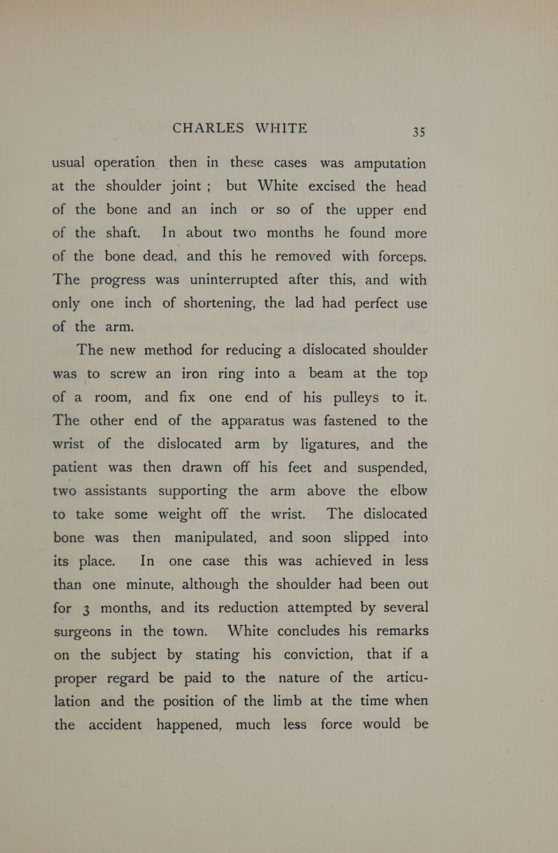 usual operation then in these cases was amputation at the shoulder joint; but White excised the head of the bone and an inch or so of the upper end of the shaft. In about two months he found more of the bone dead, and this he removed with forceps. The progress was uninterrupted after this, and with only one inch of shortening, the lad had perfect use of the arm. The new method for reducing a dislocated shoulder was to screw an iron ring into a beam at the top of a room, and fix one end of his pulleys to it. The other end of the apparatus was fastened to the wrist of the dislocated arm by ligatures, and the patient was then drawn off his feet and suspended, two assistants supporting the arm above the elbow to take some weight off the wrist. The dislocated bone was then manipulated, and soon slipped into its place. In one case this was achieved in less than one minute, although the shoulder had been out for 3 months, and its reduction attempted by several surgeons in the town. White concludes his remarks on the subject by stating his conviction, that if a proper regard be paid to the nature of the articu- lation and the position of the limb at the time when the accident happened, much less force would be