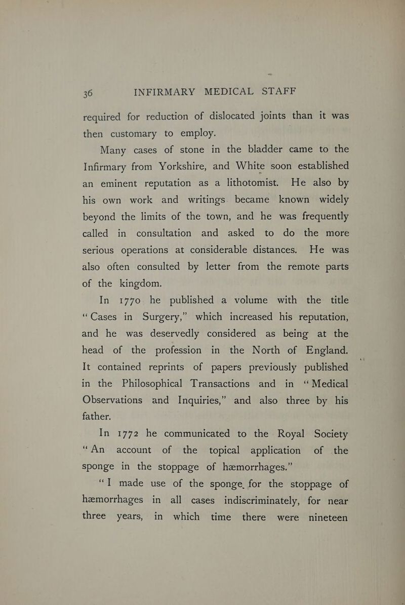 required for reduction of dislocated joints than it was then customary to employ. Many cases of stone in the bladder came to the Infirmary from Yorkshire, and White soon established an eminent reputation as a lithotomist. He also by his own work and writings. became known widely beyond the limits of the town, and he was frequently called in consultation and asked to do the more serious operations at considerable distances. He was also often consulted by letter from the remote parts of the kingdom. In 1770 he published a volume with the title “Cases in Surgery,” which increased his reputation, and he was deservedly considered as being at the head of the profession in the North of England. It contained reprints of papers previously published in the Philosophical Transactions and in ‘“ Medical Observations and Inquiries,” and also three by his father. In 1772 he communicated to the Royal Society “An account of the topical application of the sponge in the stoppage of hemorrhages.” “I made use of the sponge. for the stoppage of hemorrhages in all cases indiscriminately, for near three years, in which time there were nineteen