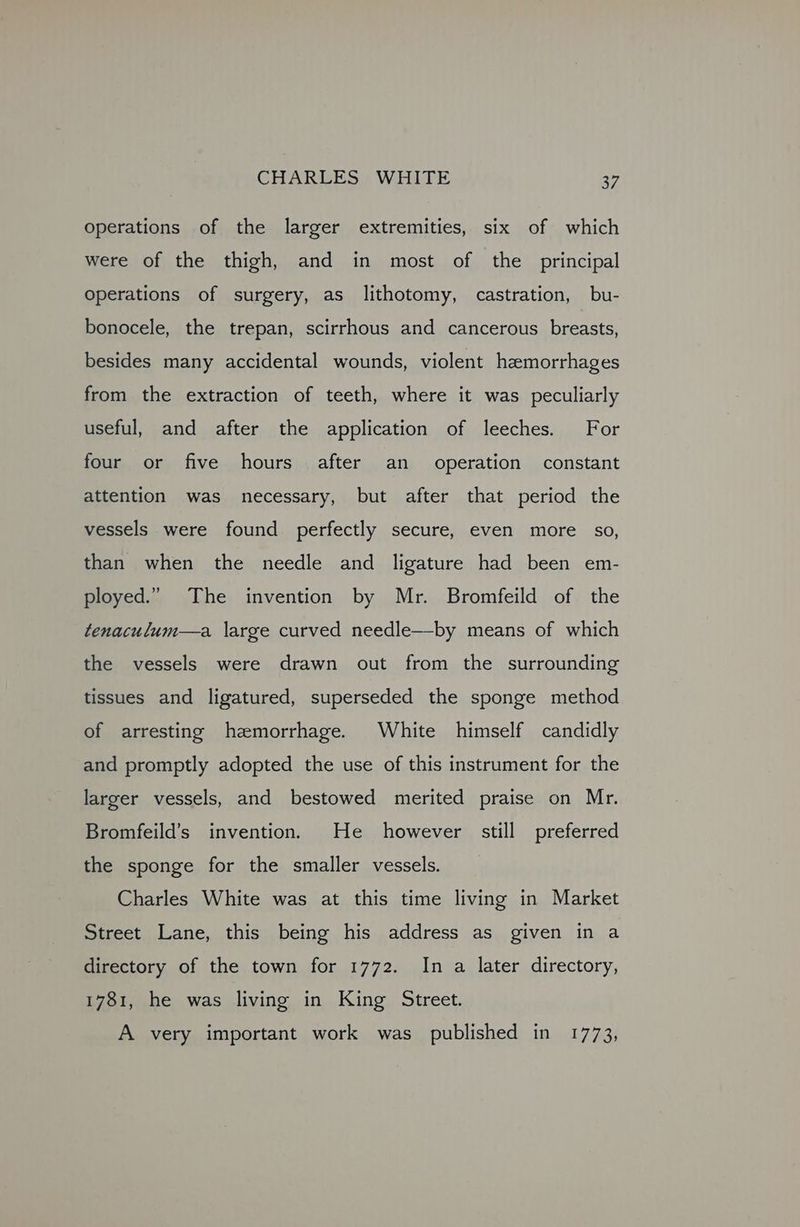 operations of the larger extremities, six of which were of the thigh, and in most of the principal Operations of surgery, as lithotomy, castration, bu- bonocele, the trepan, scirrhous and cancerous breasts, besides many accidental wounds, violent hemorrhages from the extraction of teeth, where it was peculiarly useful, and after the application of leeches. For four or five hours after an operation constant attention was necessary, but after that period the vessels were found perfectly secure, even more so, than when the needle and ligature had been em- ployed.” The invention by Mr. Bromfeild of the tenaculum—a large curved needle—by means of which the vessels were drawn out from the surrounding tissues and ligatured, superseded the sponge method of arresting hemorrhage. White himself candidly and promptly adopted the use of this instrument for the larger vessels, and bestowed merited praise on Mr. Bromfeild’s invention. He however still preferred the sponge for the smaller vessels. Charles White was at this time living in Market Street Lane, this being his address as given in a directory of the town for 1772. In a later directory, 1781, he was living in King Street. A very important work was published in 1773,