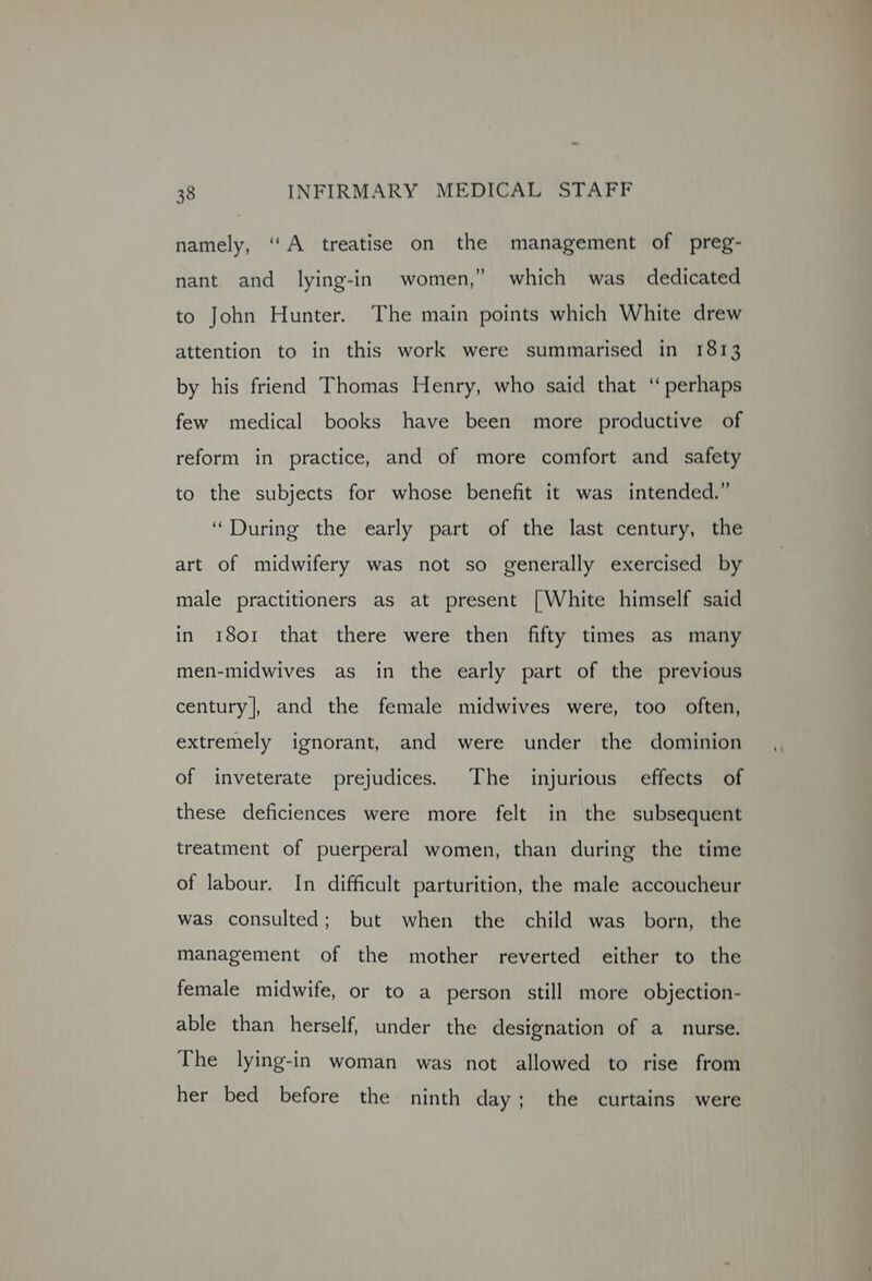 namely, “A treatise on the management of preg- nant and lying-in women,” which was dedicated to John Hunter. The main points which White drew attention to in this work were summarised in 1813 by his friend Thomas Henry, who said that ‘“ perhaps few medical books have been more productive of reform in practice, and of more comfort and safety to the subjects for whose benefit it was intended.” “During the early part of the last century, the art of midwifery was not so generally exercised by male practitioners as at present [White himself said in 1801 that there were then fifty times as many men-midwives as in the early part of the previous century|, and the female midwives were, too often, extremely ignorant, and were under the dominion of inveterate prejudices. The injurious effects of these deficiences were more felt in the subsequent treatment of puerperal women, than during the time of labour. In difficult parturition, the male accoucheur was consulted; but when the child was born, the management of the mother reverted either to the female midwife, or to a person still more objection- able than herself, under the designation of a_ nurse. The lying-in woman was not allowed to rise from her bed before the ninth day; the curtains were
