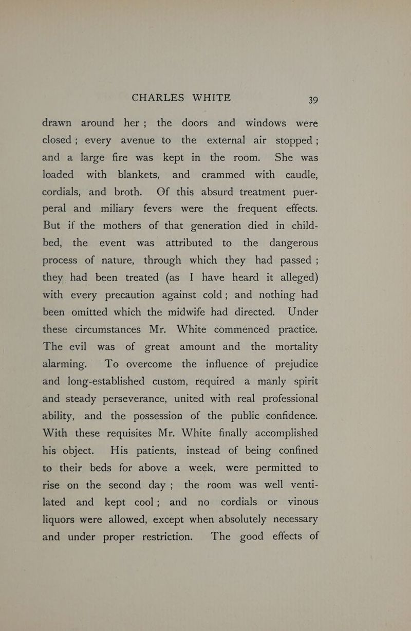 drawn around her; the doors and windows were closed; every avenue to the external air stopped ; and a large fire was kept in the room. She was loaded with blankets, and crammed with caudle, cordials, and broth. Of this absurd treatment puer- peral and miliary fevers were the frequent effects. But if the mothers of that generation died in child- bed, the event was attributed to the dangerous process of nature, through which they had passed ; they had been treated (as I have heard it alleged) with every precaution against cold; and nothing had been omitted which the midwife had directed. Under these circumstances Mr. White commenced practice. The evil was of great amount and the mortality alarming. To overcome the influence of prejudice and long-established custom, required a manly spirit and steady perseverance, united with real professional ability, and the possession of the public confidence. With these requisites Mr. White finally accomplished his object. His patients, instead of being confined to their beds for above a week, were permitted to rise on the second day; the room was well venti- lated and kept cool; and no cordials or vinous liquors were allowed, except when absolutely necessary and under proper restriction. The good effects of
