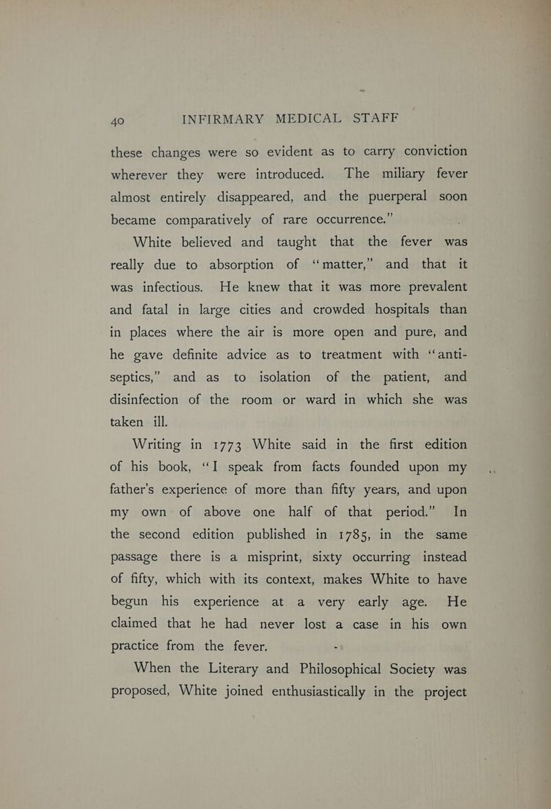 these changes were so evident as to carry conviction wherever they were introduced. The miliary fever almost entirely disappeared, and the puerperal soon became comparatively of rare occurrence.” White believed and taught that the fever was really due to absorption of ‘matter,’ and that it was infectious. He knew that it was more prevalent and fatal in large cities and crowded hospitals than in places where the air is more open and pure, and he gave definite advice as to treatment with ‘‘anti- septics,” and as to isolation of the patient, and disinfection of the room or ward in which she was taken ill. Writing in 1773 White said in the first edition of his book, “I speak from facts founded upon my father’s experience of more than fifty years, and upon my own of above one half of that period.” In the second edition published in 1785, in the same passage there is a misprint, sixty occurring instead of fifty, which with its context, makes White to have begun his experience at. a very early age. He claimed that he had never lost a case in his own practice from the fever. - When the Literary and Philosophical Society was proposed, White joined enthusiastically in the project