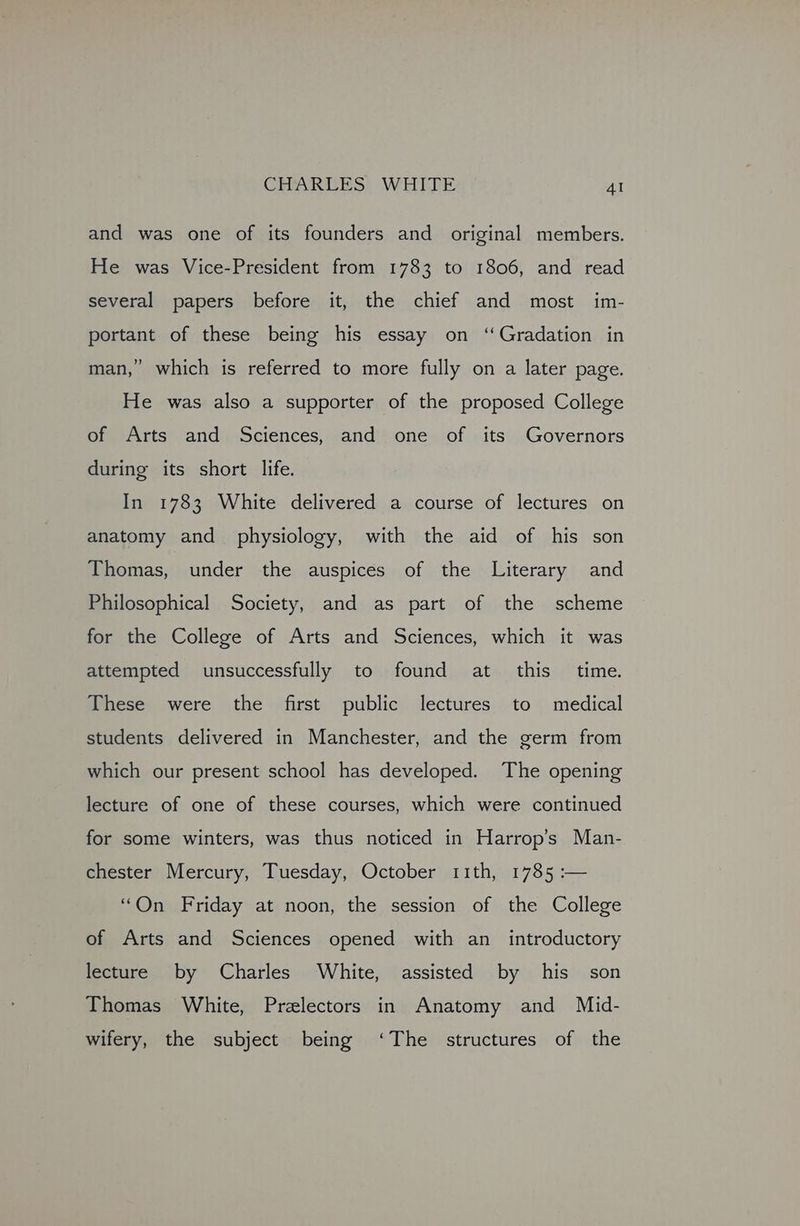 and was one of its founders and original members. He was Vice-President from 1783 to 1806, and read several papers before it, the chief and most im- portant of these being his essay on ‘Gradation in man,” which is referred to more fully on a later page. He was also a supporter of the proposed College of Arts and Sciences, and one of its Governors during its short life. In 1783 White delivered a course of lectures on anatomy and physiology, with the aid of his son Thomas, under the auspices of the Literary and Philosophical Society, and as part of the scheme for the College of Arts and Sciences, which it was attempted unsuccessfully to found at this time. These were the first public lectures to medical students delivered in Manchester, and the germ from which our present school has developed. The opening lecture of one of these courses, which were continued for some winters, was thus noticed in Harrop’s Man- chester Mercury, Tuesday, October 11th, 1785 :— “On Friday at noon, the session of the College of Arts and Sciences opened with an_ introductory lecture by Charles White, assisted by his son Thomas White, Prelectors in Anatomy and Mid- wifery, the subject being ‘The structures of the
