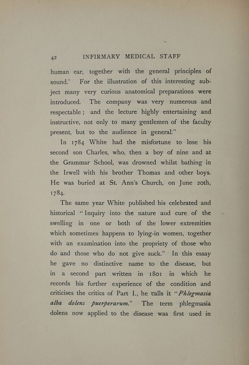 human ear, together with the general principles of sound. For the illustration of this interesting sub- ject many very curious anatomical preparations were introduced. The company was very numerous and respectable; and the lecture highly entertaining and instructive, not only to many gentlemen of the faculty present, but to the audience in general.” In 1784 White had the misfortune to lose his second son Charles, who, then a boy of nine and at the Grammar School, was drowned whilst bathing in the Irwell with his brother Thomas and other boys. He was buried at St. Ann’s Church, on June 2oth, 1784. The same year White published his celebrated and historical ‘‘Inquiry into the nature aud cure of the swelling in one or both of the lower extremities which sometimes happens to lying-in women, together with an examination into the propriety of those who do and those who do not give suck.” In this essay he gave no distinctive name to the disease, but in a second part written in 1801 in which he records his further experience of the condition and criticises the critics of Part I., he calls it “Phlegmasia alba dolens puerperarum.” The term phlegmasia dolens now applied to the disease was first used in