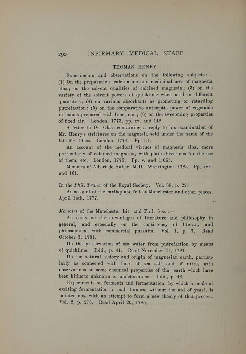 THOMAS HENRY. Experiments and observations on the following subjects :— (1) On the preparation, calcination and medicinal uses of magnesia alba; on the solvent qualities of calcined magnesia; (3) on the variety of the solvent powers of quicklime when used in different quantities; (4) on various absorbants as promoting or retarding putrefaction ; (5) on the comparative antiseptic power of vegetable infusions prepared with lime, etc. ; (6) on the sweetening properties of fixed air. London, 1773, pp. xv. and 142. A letter to Dr. Glass containing a reply to his examination of Mr. Henry’s strictures on the magnesia sold under the name of the late Mr. Glass. London, 1774. Pp. 31. An account of the medical virtues of magnesia alba, more particularly of calcined magnesia, with plain directions for the use of them, etc. London, 1775. Pp. v. and 1,063. Memoirs of Albert de Haller, M.D. Warrington, 1783. Pp. xvii. and 161. In the Phil. Trans. of the Royal Society. Vol. 68, p. 221. An account of the earthquake felt at Manchester and other places. April 14th, 1777. Memoirs of the Manchester Lit. and Phil. Soc. :— An essay on the advantages of literature and philosophy in general, and especially on the consistency of literary and philosophical with commercial pursuits. Vol. 1, p. 7. Read October 3, 1781. On the preservation of sea water from putrefaction by means of quicklime. Ibid., p. 41. Read November 21, 1781. On the natural history and origin of magnesian earth, particu- larly as connected with those of sea salt and of nitre, with observations on some chemical properties of that earth which have been hitherto unknown or undetermined. Ibid., p. 48. Experiments on ferments and fermentation, by which a mode of exciting fermentation in malt liquors, without the aid of yeast, is pointed out, with an attempt to form a new theory of that process. Vol. 2, p. 273. Read April 20, 1785,