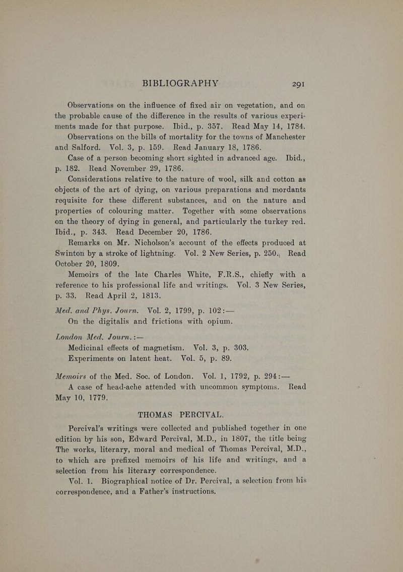 Observations on the influence of fixed air on vegetation, and on the probable cause of the difference in the results of various experi- ments made for that purpose. Ibid., p. 357. Read May 14, 1784. Observations on the bills of mortality for the towns of Manchester and Salford. Vol. 3, p. 159. Read January 18, 1786. Case of a person becoming short sighted in advanced age. Ibid., p- 182. Read November 29, 1786. Considerations relative to the nature of wool, silk and cotton as objects of the art of dying, on various preparations and mordants requisite for these different substances, and on the nature and properties of colouring matter. Together with some observations on the theory of dying in general, and particularly the turkey red. Ibid., p. 343. Read December 20, 1786. Remarks on Mr. Nicholson’s account of the effects produced at Swinton by a stroke of lightning. Vol. 2 New Series, p. 250., Read October 20, 1809. Memoirs of the late Charles White, F.R.S., chiefly with a reference to his professional life and writings. Vol. 3 New Series, p. 33. Read April 2, 1813. Med. and Phys. Journ. Vol. 2, 1799, p. 102:— On the digitalis and frictions with opium. London Med. Journ. :— Medicinal effects of magnetism. Vol. 3, p. 303. Experiments on latent heat. Vol. 5, p. 89. Memoirs of the Med. Soc. of London. Vol. 1, 1792, p. 294:— A case of head-ache attended with uncommon symptoms. Read May 10, 1779. THOMAS PERCIVAL. Percival’s writings were collected and published together in one edition by his son, Edward Percival, M.D., in 1807, the title being The works, literary, moral and medical of Thomas Percival, M.D., to which are prefixed memoirs of his life and writings, and a selection from his literary correspondence. Vol. 1. Biographical notice of Dr. Percival, a selection from his correspondence, and a Father’s instructions,